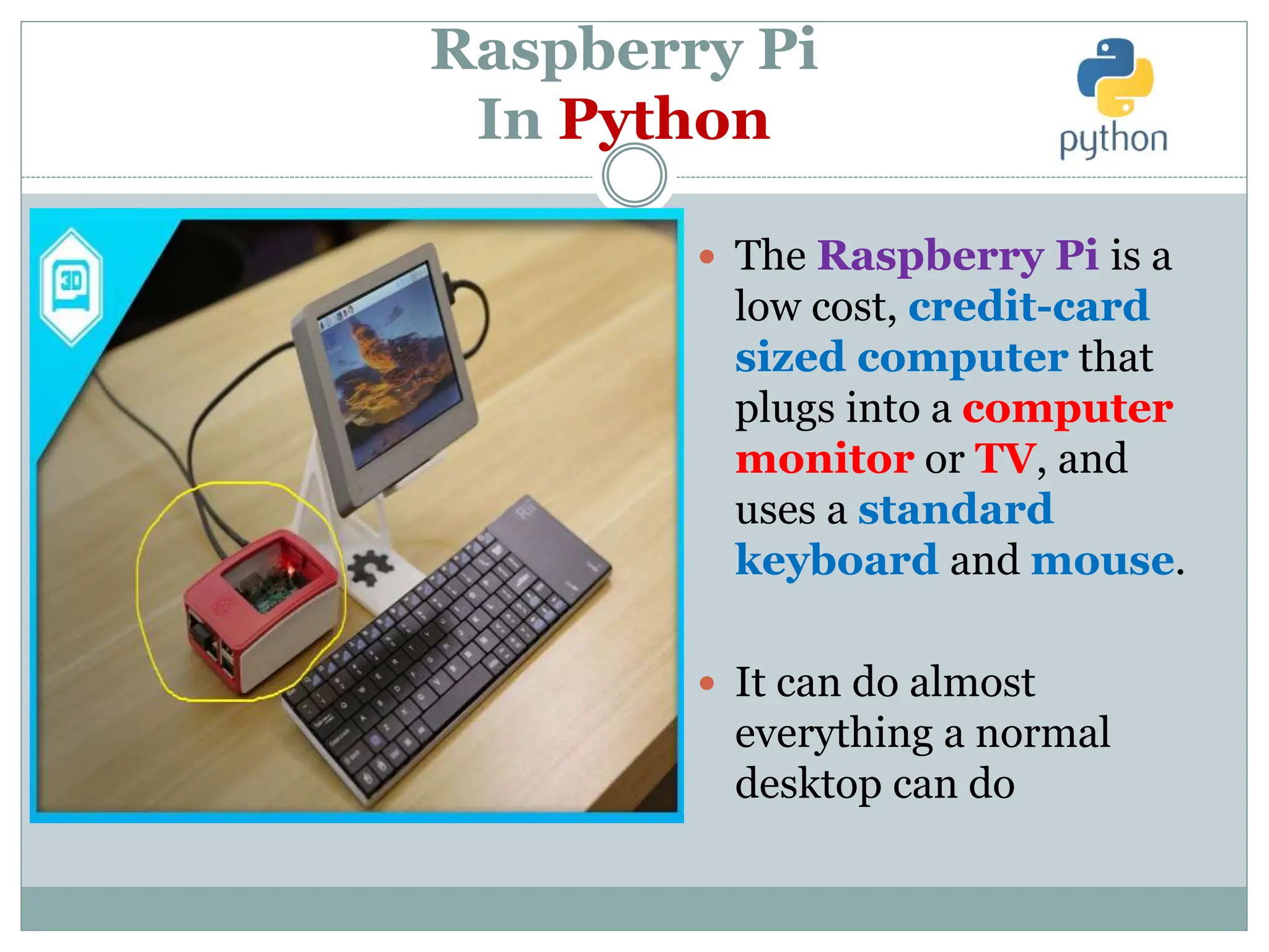 Raspberry Pi
In Python
 The Raspberry Pi is a
low cost, credit-card
sized computer that
plugs into a computer
monitor or TV, and
uses a standard
keyboard and mouse.
 It can do almost
everything a normal
desktop can do
 