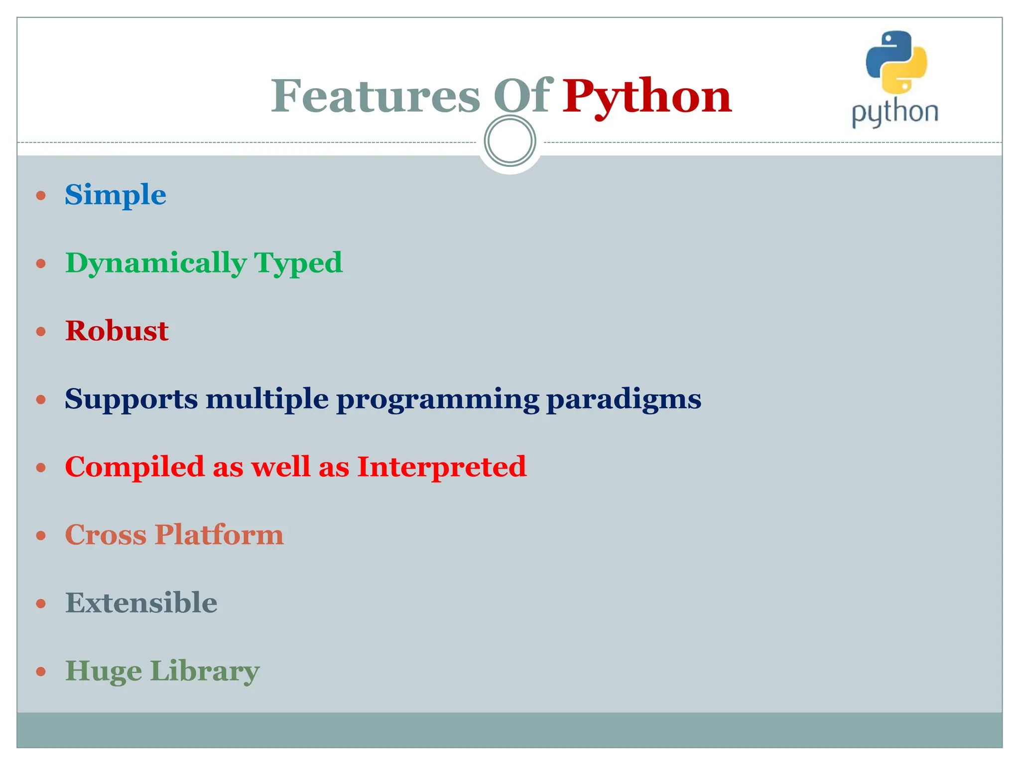 Features Of Python
 Simple
 Dynamically Typed
 Robust
 Supports multiple programming paradigms
 Compiled as well as Interpreted
 Cross Platform
 Extensible
 Huge Library
 