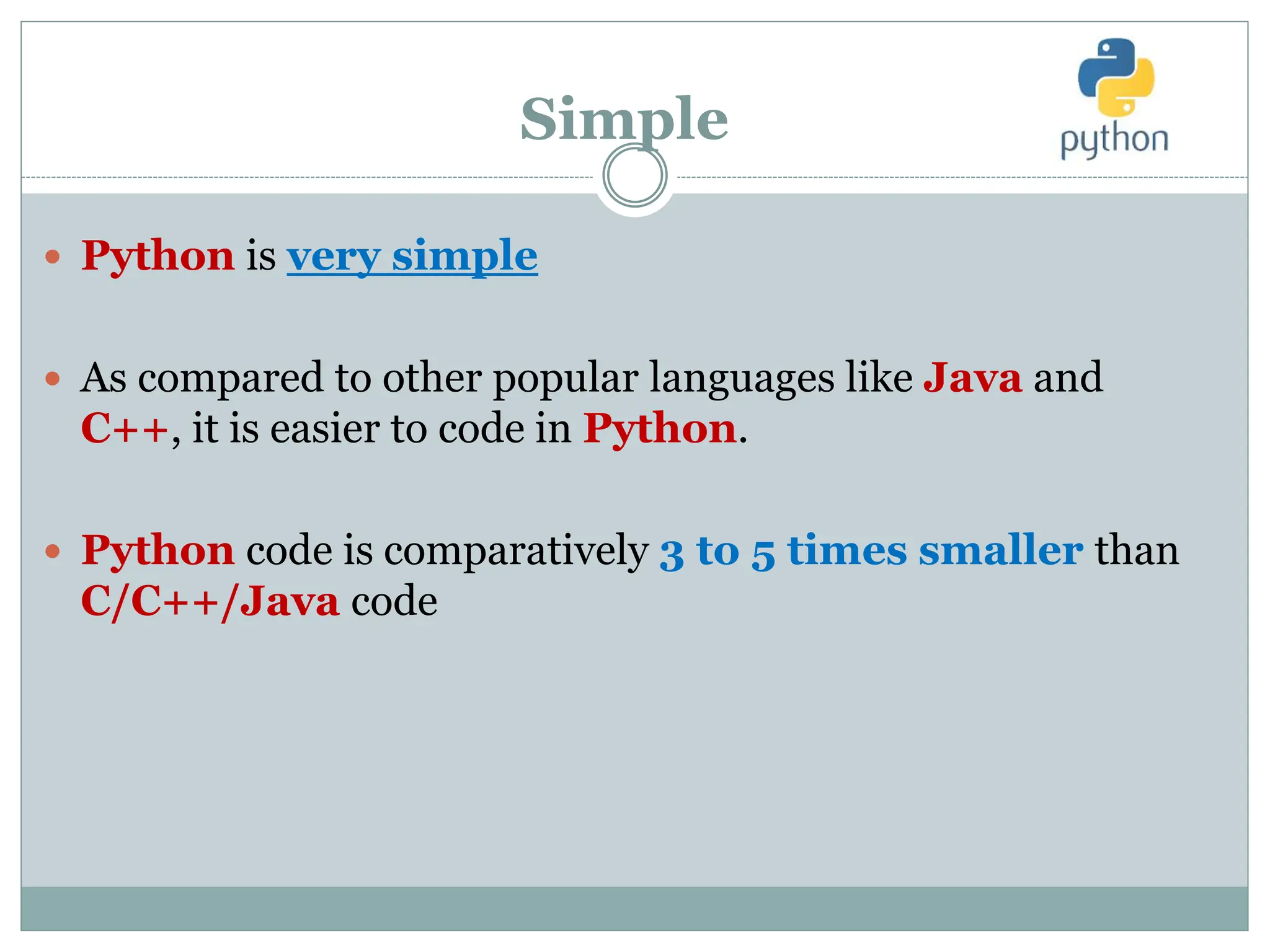 Simple
 Python is very simple
 As compared to other popular languages like Java and
C++, it is easier to code in Python.
 Python code is comparatively 3 to 5 times smaller than
C/C++/Java code
 