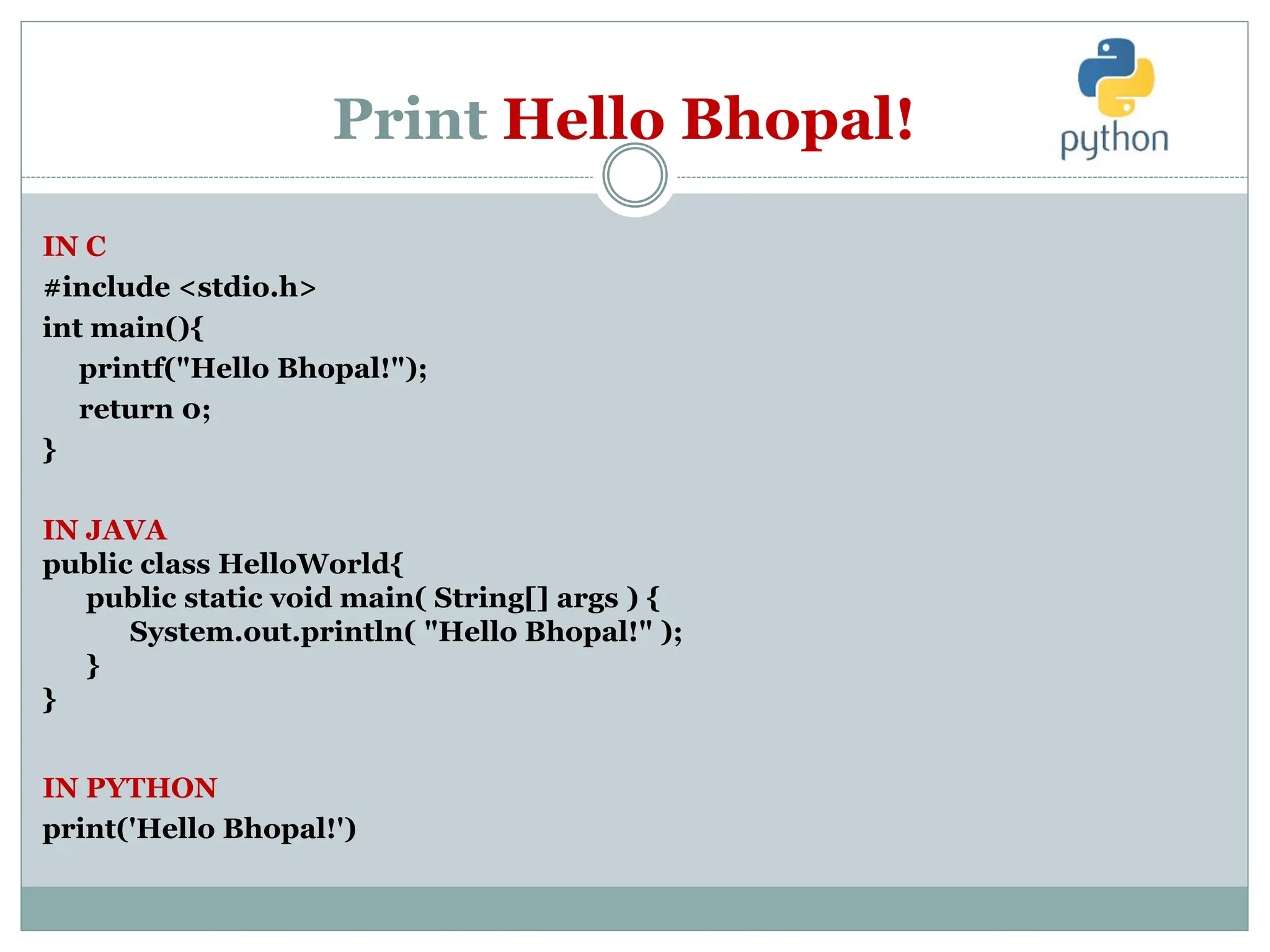 Print Hello Bhopal!
IN C
#include <stdio.h>
int main(){
printf("Hello Bhopal!");
return 0;
}
IN JAVA
public class HelloWorld{
public static void main( String[] args ) {
System.out.println( "Hello Bhopal!" );
}
}
IN PYTHON
print('Hello Bhopal!')
 