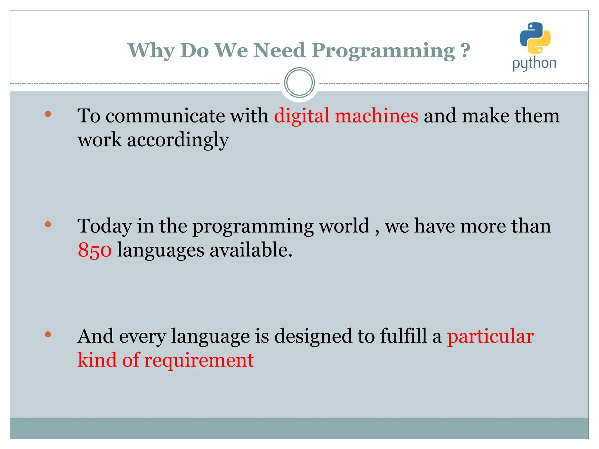 Why Do We Need Programming ?
• To communicate with digital machines and make them
work accordingly
• Today in the programming world , we have more than
850 languages available.
• And every language is designed to fulfill a particular
kind of requirement
 