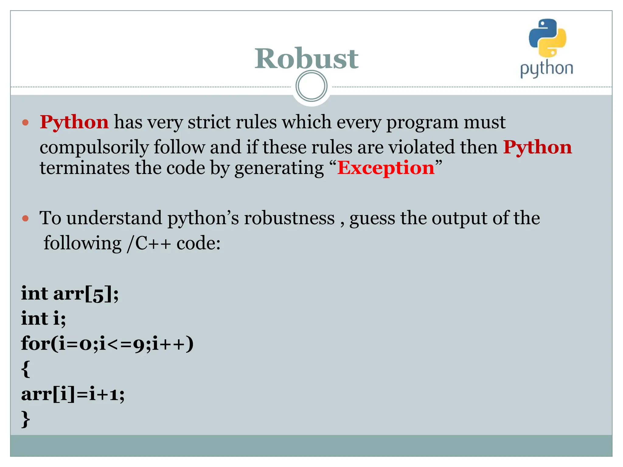Robust
 Python has very strict rules which every program must
compulsorily follow and if these rules are violated then Python
terminates the code by generating “Exception”
 To understand python’s robustness , guess the output of the
following /C++ code:
int arr[5];
int i;
for(i=0;i<=9;i++)
{
arr[i]=i+1;
}
 