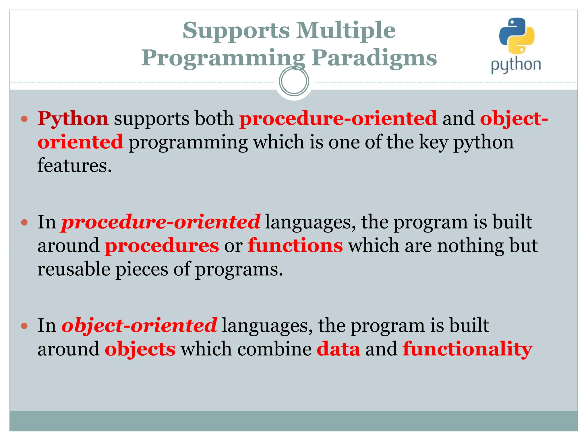 Supports Multiple
Programming Paradigms
 Python supports both procedure-oriented and object-
oriented programming which is one of the key python
features.
 In procedure-oriented languages, the program is built
around procedures or functions which are nothing but
reusable pieces of programs.
 In object-oriented languages, the program is built
around objects which combine data and functionality
 