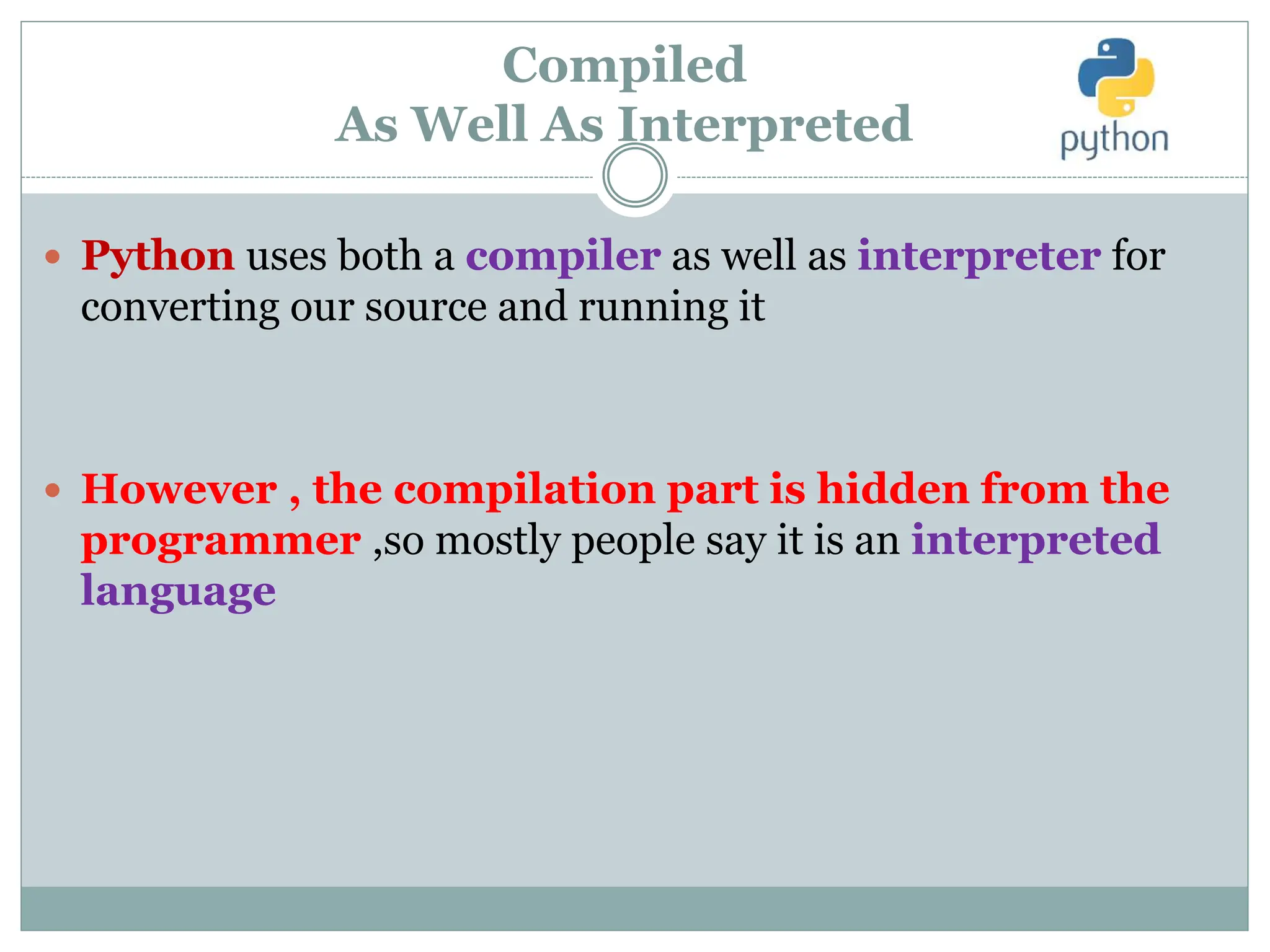 Compiled
As Well As Interpreted
 Python uses both a compiler as well as interpreter for
converting our source and running it
 However , the compilation part is hidden from the
programmer ,so mostly people say it is an interpreted
language
 