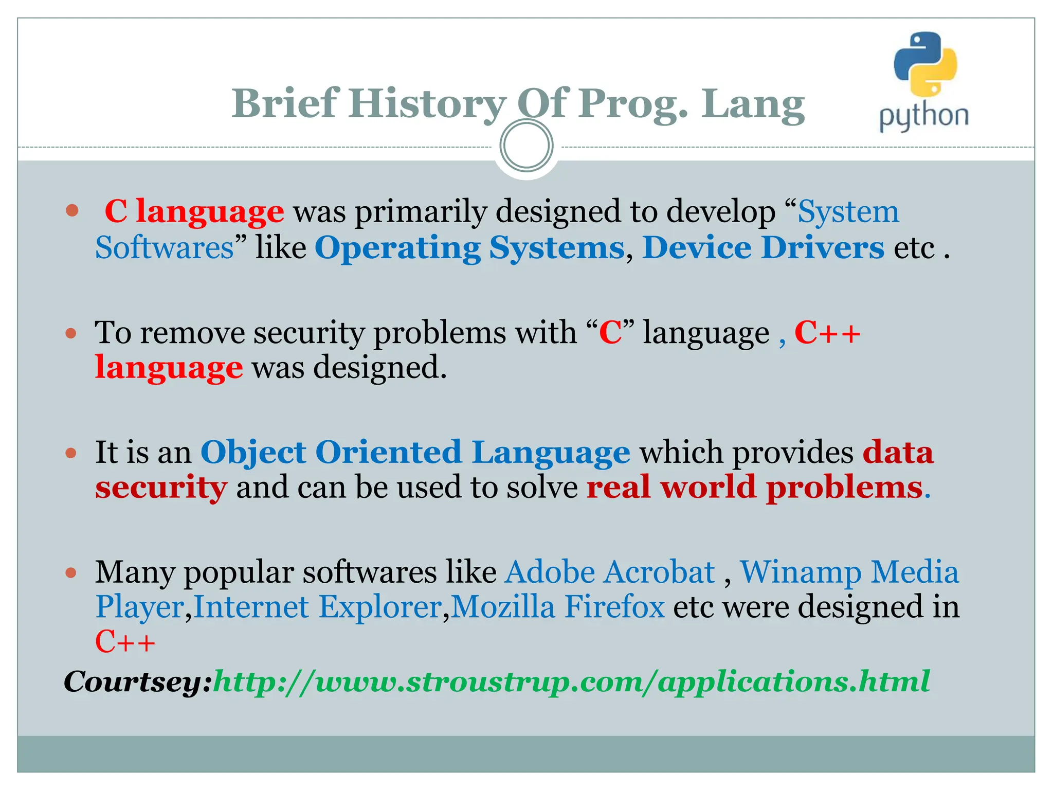 Brief History Of Prog. Lang
 C language was primarily designed to develop “System
Softwares” like Operating Systems, Device Drivers etc .
 To remove security problems with “C” language , C++
language was designed.
 It is an Object Oriented Language which provides data
security and can be used to solve real world problems.
 Many popular softwares like Adobe Acrobat , Winamp Media
Player,Internet Explorer,Mozilla Firefox etc were designed in
C++
Courtsey:http://www.stroustrup.com/applications.html
 