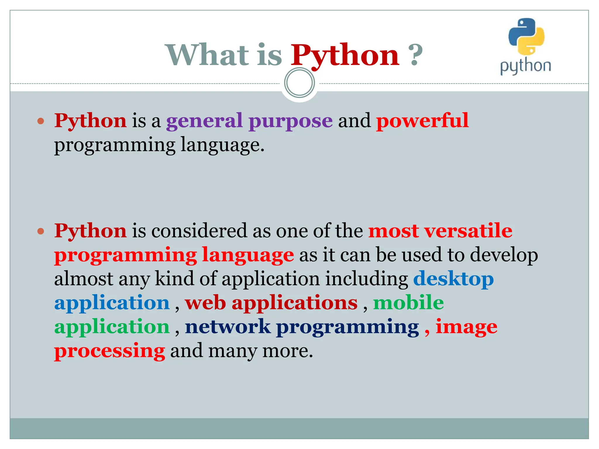 What is Python ?
 Python is a general purpose and powerful
programming language.
 Python is considered as one of the most versatile
programming language as it can be used to develop
almost any kind of application including desktop
application , web applications , mobile
application , network programming , image
processing and many more.
 