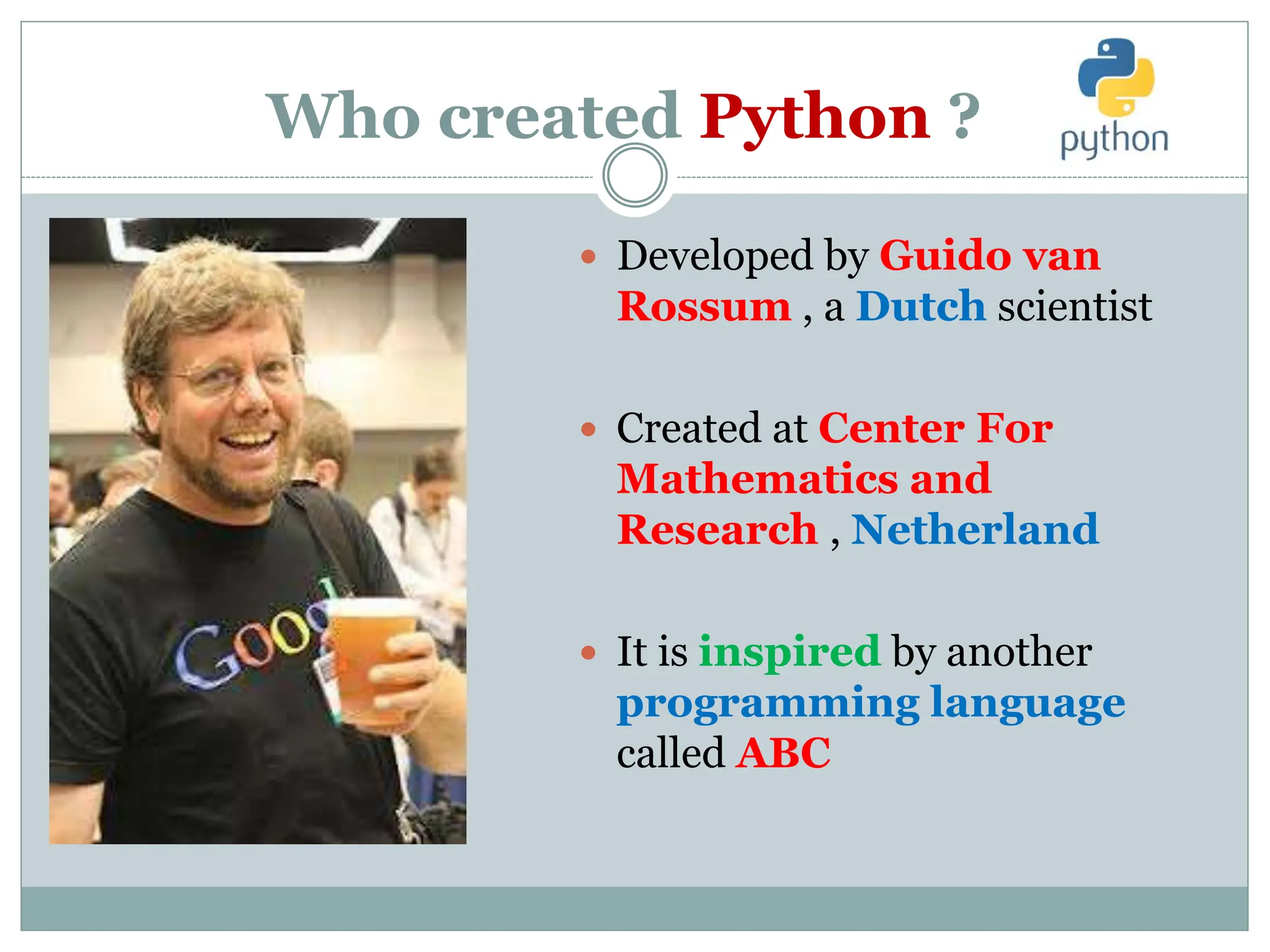 Who created Python ?
 Developed by Guido van
Rossum , a Dutch scientist
 Created at Center For
Mathematics and
Research , Netherland
 It is inspired by another
programming language
called ABC
 