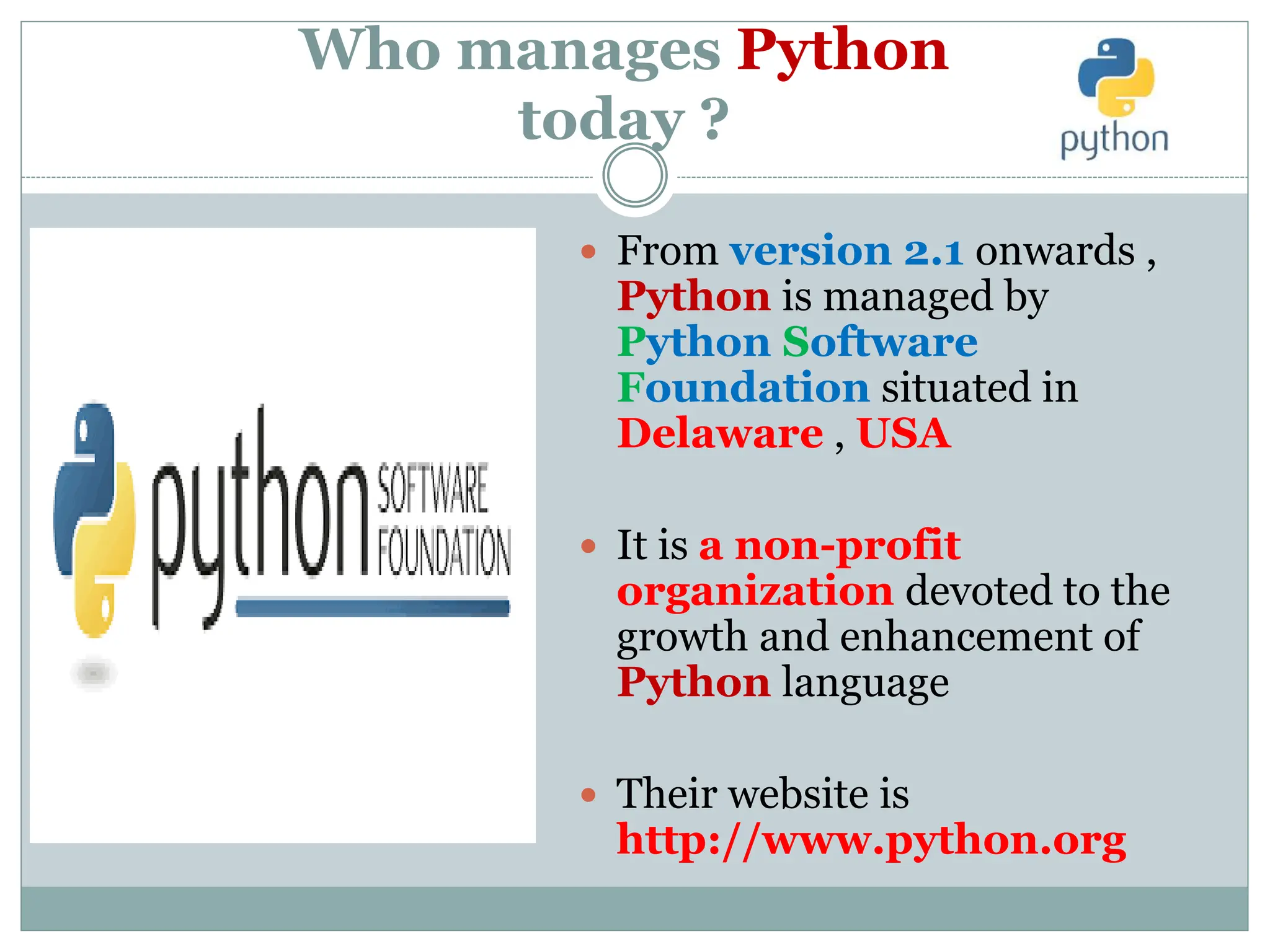 Who manages Python
today ?
 From version 2.1 onwards ,
Python is managed by
Python Software
Foundation situated in
Delaware , USA
 It is a non-profit
organization devoted to the
growth and enhancement of
Python language
 Their website is
http://www.python.org
 