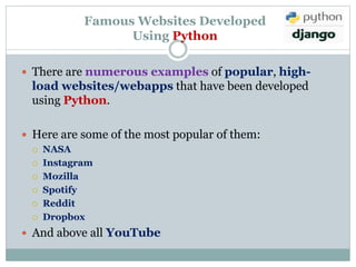 Famous Websites Developed
Using Python
 There are numerous examples of popular, high-
load websites/webapps that have been developed
using Python.
 Here are some of the most popular of them:
 NASA
 Instagram
 Mozilla
 Spotify
 Reddit
 Dropbox
 And above all YouTube
 
