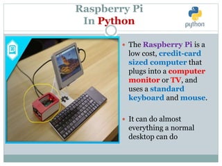 Raspberry Pi
In Python
 The Raspberry Pi is a
low cost, credit-card
sized computer that
plugs into a computer
monitor or TV, and
uses a standard
keyboard and mouse.
 It can do almost
everything a normal
desktop can do
 