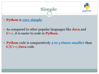 Simple
 Python is very simple
 As compared to other popular languages like Java and
C++, it is easier to code in Python.
 Python code is comparatively 3 to 5 times smaller than
C/C++/Java code
 