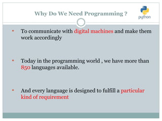 Why Do We Need Programming ?
• To communicate with digital machines and make them
work accordingly
• Today in the programming world , we have more than
850 languages available.
• And every language is designed to fulfill a particular
kind of requirement
 