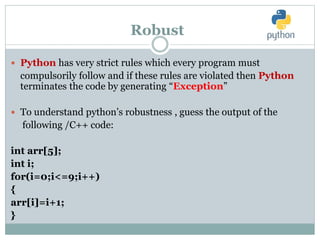 Robust
 Python has very strict rules which every program must
compulsorily follow and if these rules are violated then Python
terminates the code by generating “Exception”
 To understand python’s robustness , guess the output of the
following /C++ code:
int arr[5];
int i;
for(i=0;i<=9;i++)
{
arr[i]=i+1;
}
 