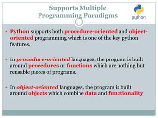 Supports Multiple
Programming Paradigms
 Python supports both procedure-oriented and object-
oriented programming which is one of the key python
features.
 In procedure-oriented languages, the program is built
around procedures or functions which are nothing but
reusable pieces of programs.
 In object-oriented languages, the program is built
around objects which combine data and functionality
 