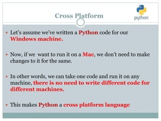 Cross Platform
 Let’s assume we’ve written a Python code for our
Windows machine.
 Now, if we want to run it on a Mac, we don’t need to make
changes to it for the same.
 In other words, we can take one code and run it on any
machine, there is no need to write different code for
different machines.
 This makes Python a cross platform language
 