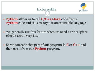 Extensible
 Python allows us to call C/C++/Java code from a
Python code and thus we say it is an extensible language
 We generally use this feature when we need a critical piece
of code to run very fast .
 So we can code that part of our program in C or C++ and
then use it from our Python program.
 