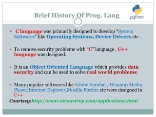 Brief History Of Prog. Lang
 C language was primarily designed to develop “System
Softwares” like Operating Systems, Device Drivers etc .
 To remove security problems with “C” language , C++
language was designed.
 It is an Object Oriented Language which provides data
security and can be used to solve real world problems.
 Many popular softwares like Adobe Acrobat , Winamp Media
Player,Internet Explorer,Mozilla Firefox etc were designed in
C++
Courtsey:http://www.stroustrup.com/applications.html
 