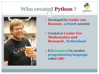 Who created Python ?
 Developed by Guido van
Rossum , a Dutch scientist
 Created at Center For
Mathematics and
Research , Netherland
 It is inspired by another
programming language
called ABC
 