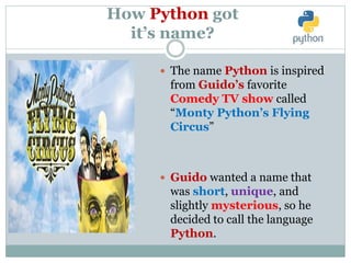How Python got
it’s name?
 The name Python is inspired
from Guido’s favorite
Comedy TV show called
“Monty Python’s Flying
Circus”
 Guido wanted a name that
was short, unique, and
slightly mysterious, so he
decided to call the language
Python.
 