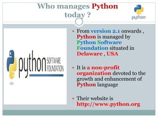 Who manages Python
today ?
 From version 2.1 onwards ,
Python is managed by
Python Software
Foundation situated in
Delaware , USA
 It is a non-profit
organization devoted to the
growth and enhancement of
Python language
 Their website is
http://www.python.org
 