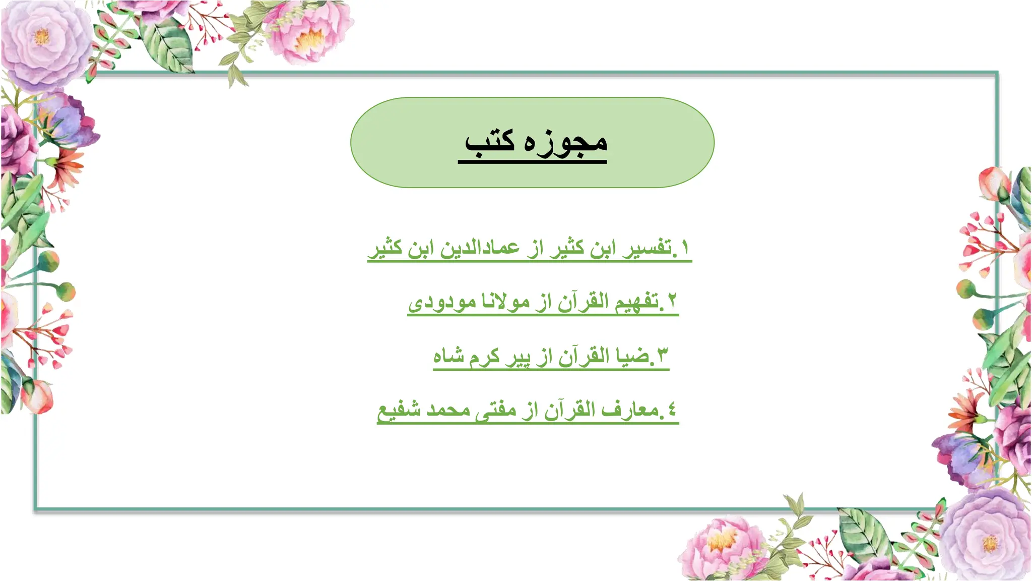 ‫مجوزہ‬
‫کتب‬
١
.
‫تفسیر‬
‫ابن‬
‫کثیر‬
‫از‬
‫عمادالدین‬
‫ابن‬
‫کثی‬
‫ر‬
٢
.
‫تفهیم‬
‫القرآن‬
‫از‬
‫موالنا‬
‫مودودی‬
٣
.
‫ضیا‬
‫القرآن‬
‫از‬
‫پیر‬
‫کرم‬
‫شاہ‬
٤
.
‫معارف‬
‫القرآن‬
‫از‬
‫مفتی‬
‫محمد‬
‫شفیع‬
 