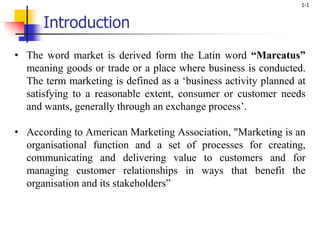 1-1
Introduction
• The word market is derived form the Latin word “Marcatus”
meaning goods or trade or a place where business is conducted.
The term marketing is defined as a ‘business activity planned at
satisfying to a reasonable extent, consumer or customer needs
and wants, generally through an exchange process’.
• According to American Marketing Association, "Marketing is an
organisational function and a set of processes for creating,
communicating and delivering value to customers and for
managing customer relationships in ways that benefit the
organisation and its stakeholders”
 
