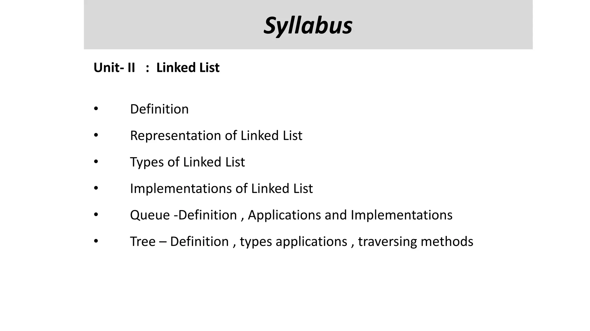 Unit-V
Managing Input / Output Files in JAVA : streams, streams classes, Byte streams classes , reading and writing characters , bytes, Random Access Files
, Interactive I/p and o/p,
Reflection API- class identification, interface identification, parent class information and methods information.
Unit- II : Linked List
• Definition
• Representation of Linked List
• Types of Linked List
• Implementations of Linked List
• Queue -Definition , Applications and Implementations
• Tree – Definition , types applications , traversing methods
Syllabus
 