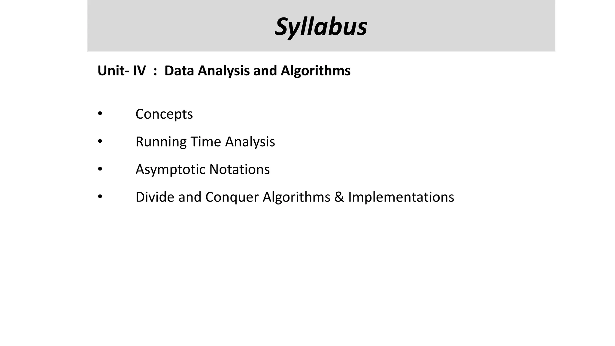 Unit-V
Managing Input / Output Files in JAVA : streams, streams classes, Byte streams classes , reading and writing characters , bytes, Random Access Files
, Interactive I/p and o/p,
Reflection API- class identification, interface identification, parent class information and methods information.
Unit- IV : Data Analysis and Algorithms
• Concepts
• Running Time Analysis
• Asymptotic Notations
• Divide and Conquer Algorithms & Implementations
Syllabus
 