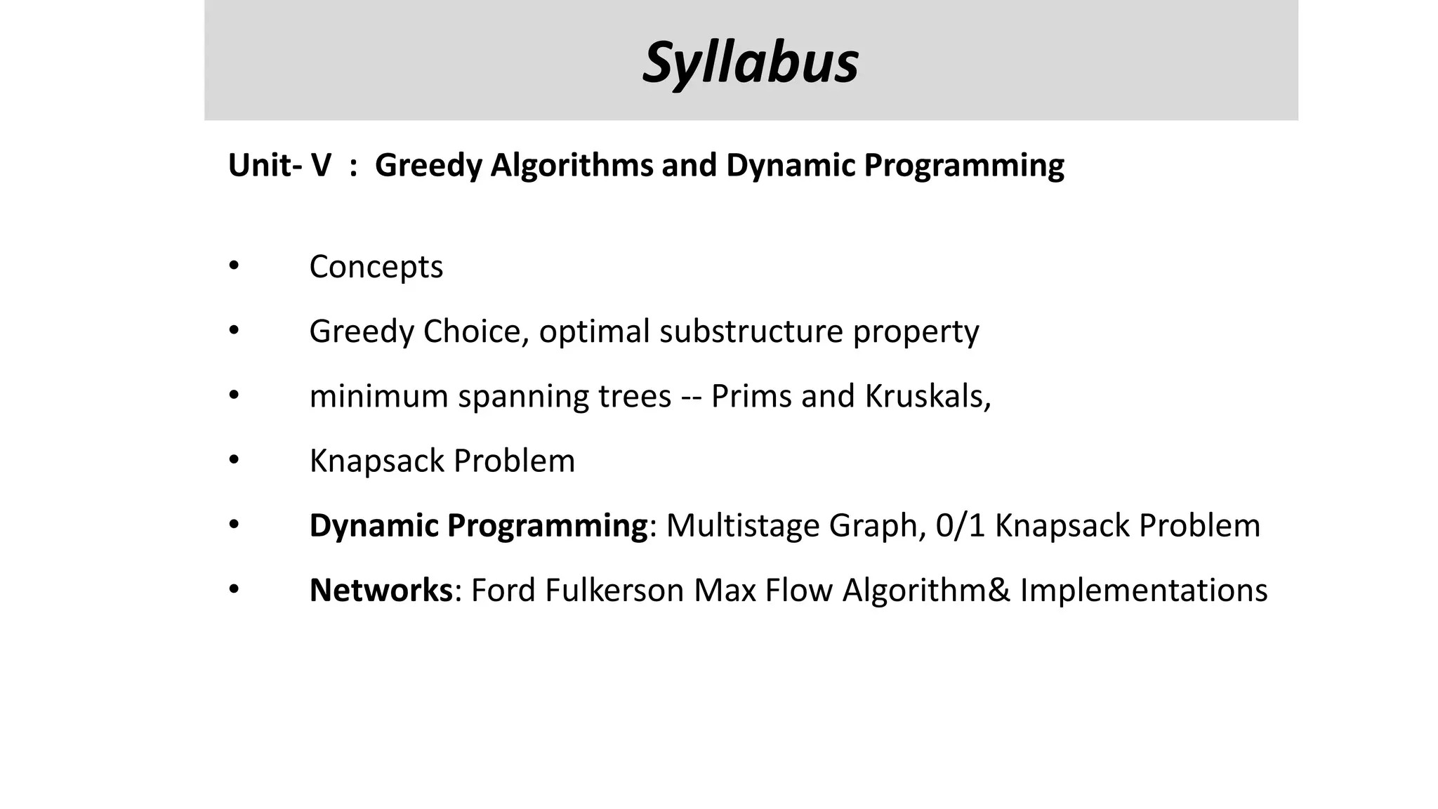 Unit-V
Managing Input / Output Files in JAVA : streams, streams classes, Byte streams classes , reading and writing characters , bytes, Random Access Files
, Interactive I/p and o/p,
Reflection API- class identification, interface identification, parent class information and methods information.
Unit- V : Greedy Algorithms and Dynamic Programming
• Concepts
• Greedy Choice, optimal substructure property
• minimum spanning trees -- Prims and Kruskals,
• Knapsack Problem
• Dynamic Programming: Multistage Graph, 0/1 Knapsack Problem
• Networks: Ford Fulkerson Max Flow Algorithm& Implementations
Syllabus
 