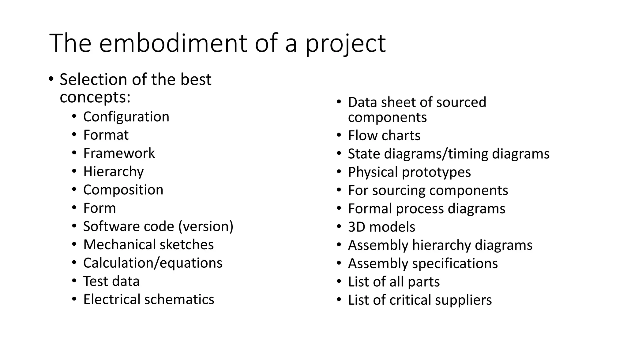 The embodiment of a project
• Selection of the best
concepts:
• Configuration
• Format
• Framework
• Hierarchy
• Composition
• Form
• Software code (version)
• Mechanical sketches
• Calculation/equations
• Test data
• Electrical schematics
• Data sheet of sourced
components
• Flow charts
• State diagrams/timing diagrams
• Physical prototypes
• For sourcing components
• Formal process diagrams
• 3D models
• Assembly hierarchy diagrams
• Assembly specifications
• List of all parts
• List of critical suppliers
 