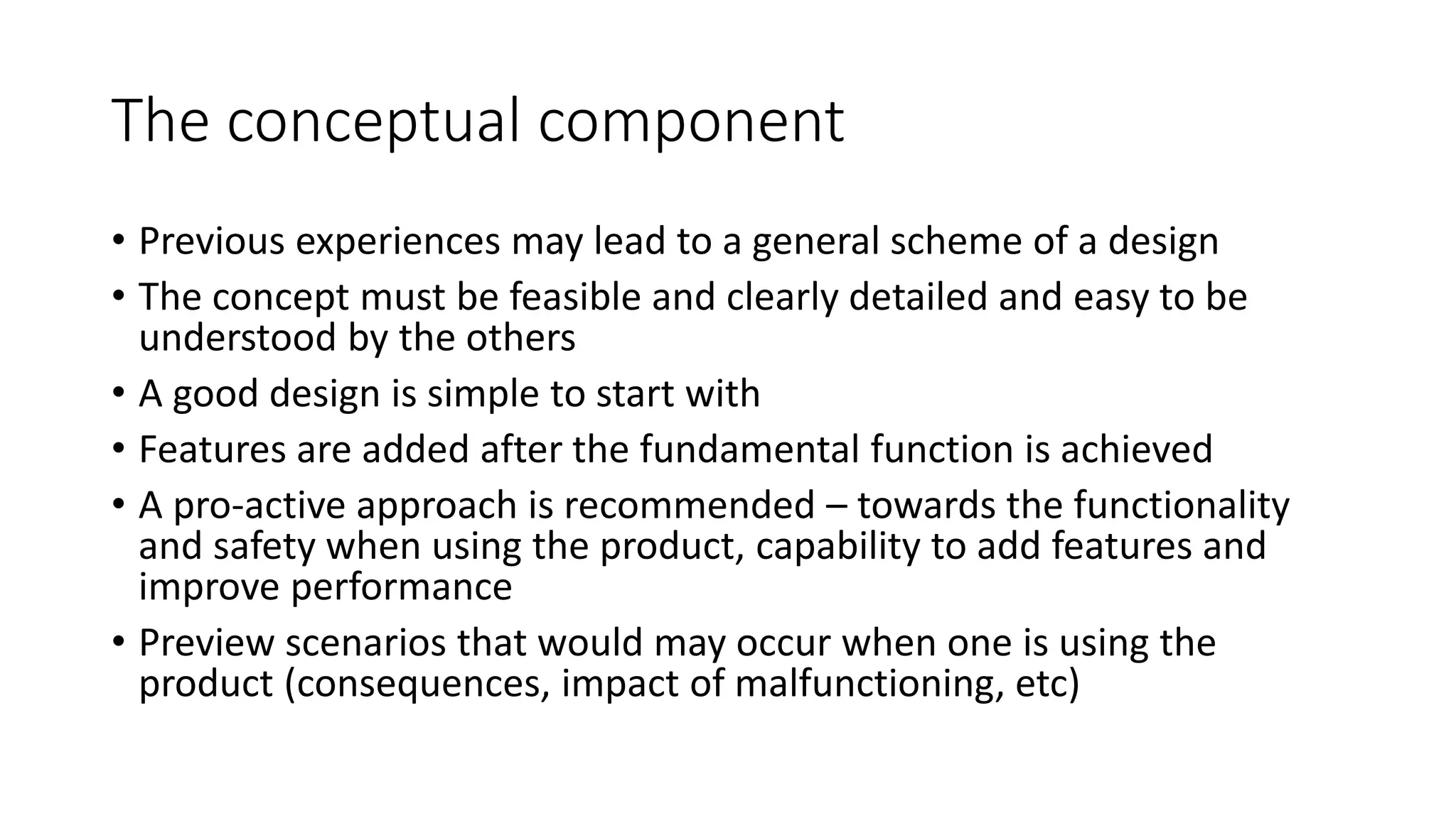 The conceptual component
• Previous experiences may lead to a general scheme of a design
• The concept must be feasible and clearly detailed and easy to be
understood by the others
• A good design is simple to start with
• Features are added after the fundamental function is achieved
• A pro-active approach is recommended – towards the functionality
and safety when using the product, capability to add features and
improve performance
• Preview scenarios that would may occur when one is using the
product (consequences, impact of malfunctioning, etc)
 