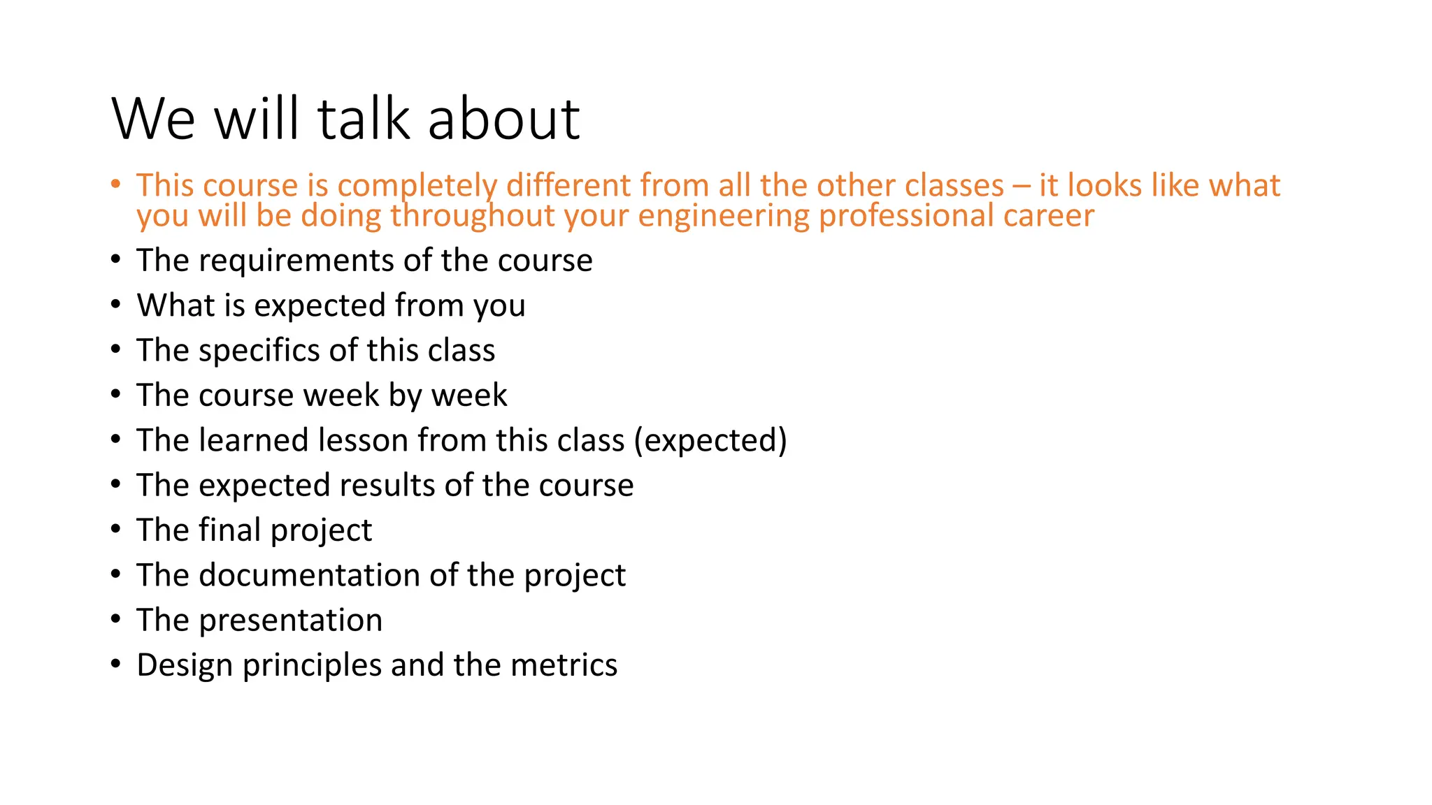 We will talk about
• This course is completely different from all the other classes – it looks like what
you will be doing throughout your engineering professional career
• The requirements of the course
• What is expected from you
• The specifics of this class
• The course week by week
• The learned lesson from this class (expected)
• The expected results of the course
• The final project
• The documentation of the project
• The presentation
• Design principles and the metrics
 