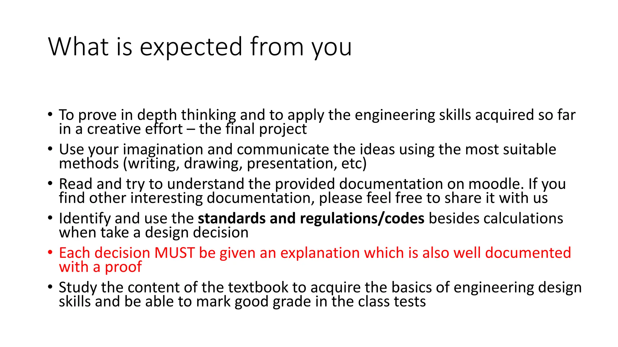 What is expected from you
• To prove in depth thinking and to apply the engineering skills acquired so far
in a creative effort – the final project
• Use your imagination and communicate the ideas using the most suitable
methods (writing, drawing, presentation, etc)
• Read and try to understand the provided documentation on moodle. If you
find other interesting documentation, please feel free to share it with us
• Identify and use the standards and regulations/codes besides calculations
when take a design decision
• Each decision MUST be given an explanation which is also well documented
with a proof
• Study the content of the textbook to acquire the basics of engineering design
skills and be able to mark good grade in the class tests
 
