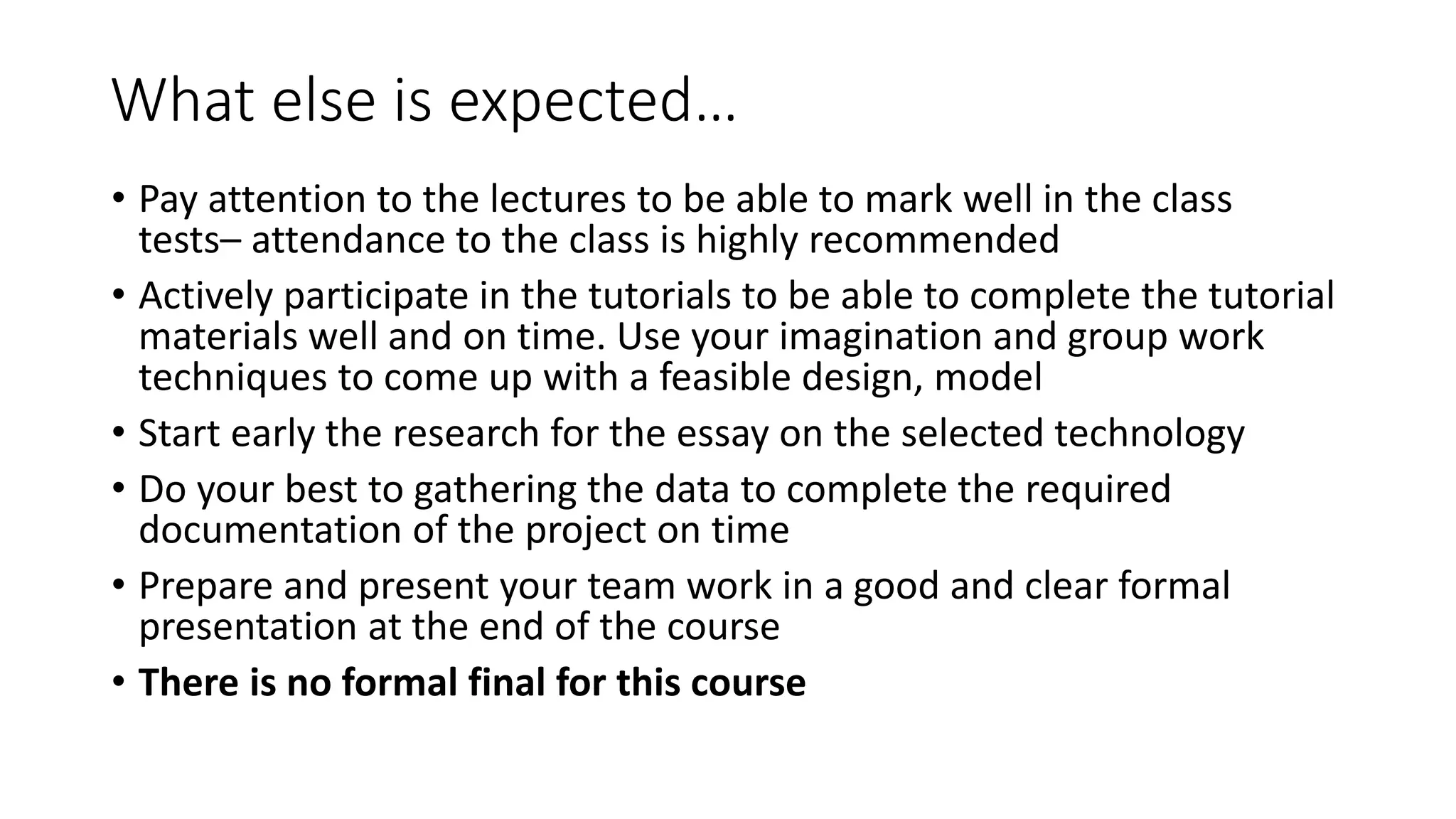 What else is expected…
• Pay attention to the lectures to be able to mark well in the class
tests– attendance to the class is highly recommended
• Actively participate in the tutorials to be able to complete the tutorial
materials well and on time. Use your imagination and group work
techniques to come up with a feasible design, model
• Start early the research for the essay on the selected technology
• Do your best to gathering the data to complete the required
documentation of the project on time
• Prepare and present your team work in a good and clear formal
presentation at the end of the course
• There is no formal final for this course
 