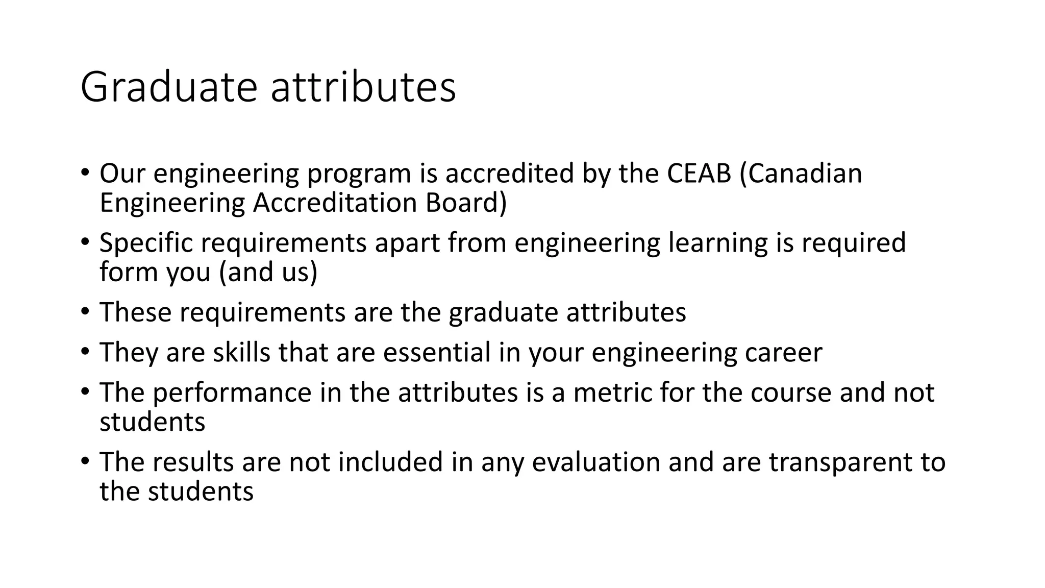 Graduate attributes
• Our engineering program is accredited by the CEAB (Canadian
Engineering Accreditation Board)
• Specific requirements apart from engineering learning is required
form you (and us)
• These requirements are the graduate attributes
• They are skills that are essential in your engineering career
• The performance in the attributes is a metric for the course and not
students
• The results are not included in any evaluation and are transparent to
the students
 