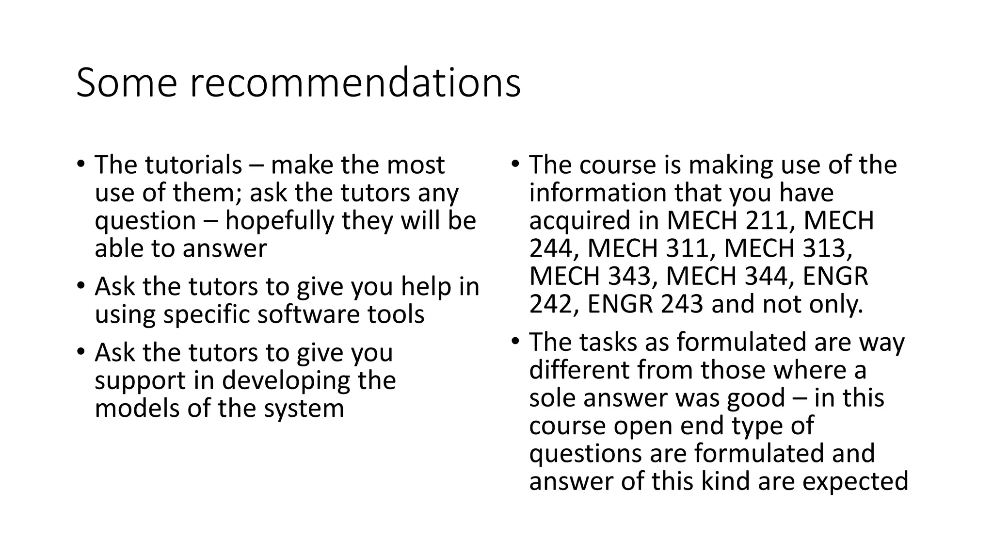 Some recommendations
• The tutorials – make the most
use of them; ask the tutors any
question – hopefully they will be
able to answer
• Ask the tutors to give you help in
using specific software tools
• Ask the tutors to give you
support in developing the
models of the system
• The course is making use of the
information that you have
acquired in MECH 211, MECH
244, MECH 311, MECH 313,
MECH 343, MECH 344, ENGR
242, ENGR 243 and not only.
• The tasks as formulated are way
different from those where a
sole answer was good – in this
course open end type of
questions are formulated and
answer of this kind are expected
 