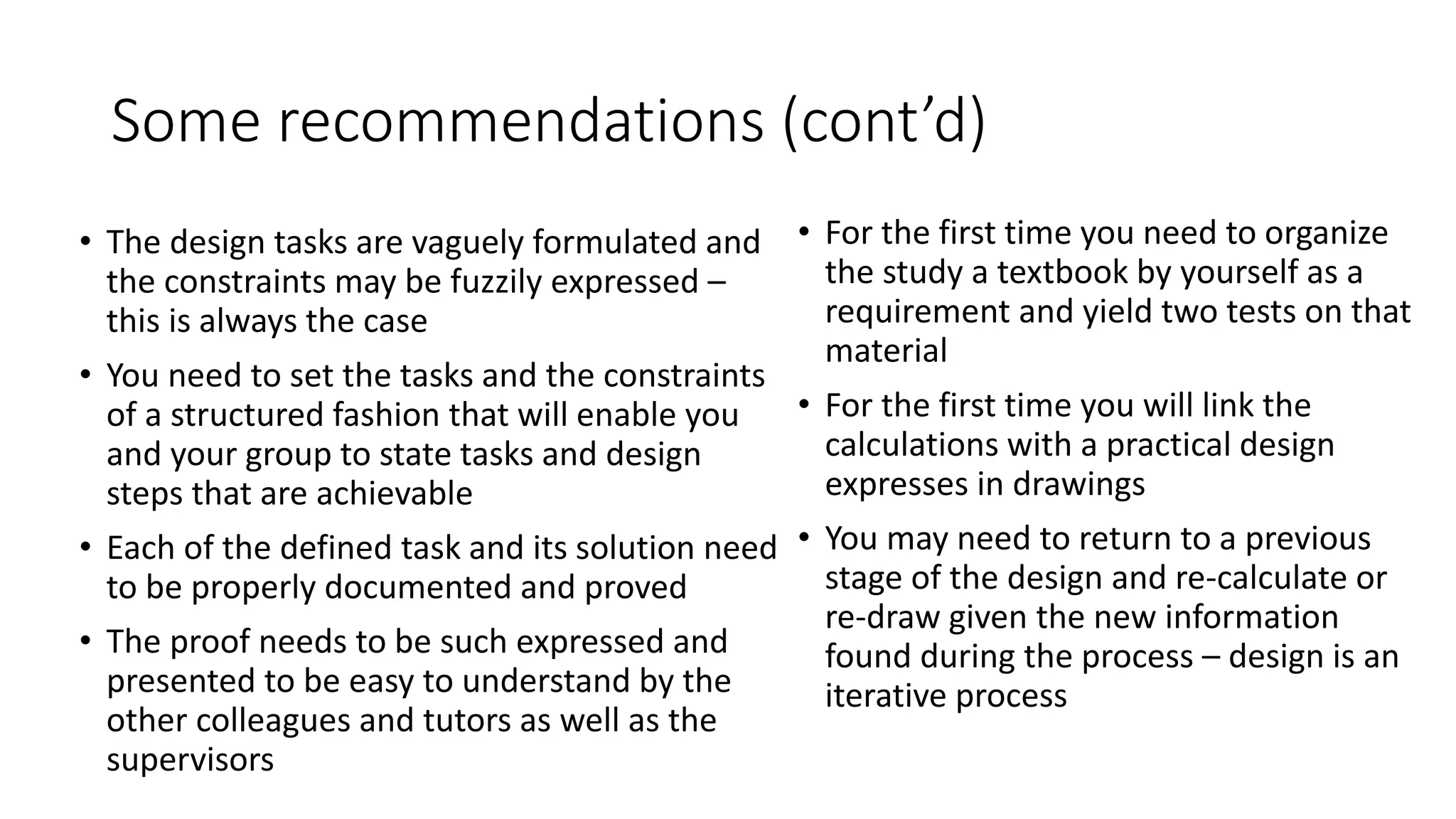 Some recommendations (cont’d)
• The design tasks are vaguely formulated and
the constraints may be fuzzily expressed –
this is always the case
• You need to set the tasks and the constraints
of a structured fashion that will enable you
and your group to state tasks and design
steps that are achievable
• Each of the defined task and its solution need
to be properly documented and proved
• The proof needs to be such expressed and
presented to be easy to understand by the
other colleagues and tutors as well as the
supervisors
• For the first time you need to organize
the study a textbook by yourself as a
requirement and yield two tests on that
material
• For the first time you will link the
calculations with a practical design
expresses in drawings
• You may need to return to a previous
stage of the design and re-calculate or
re-draw given the new information
found during the process – design is an
iterative process
 