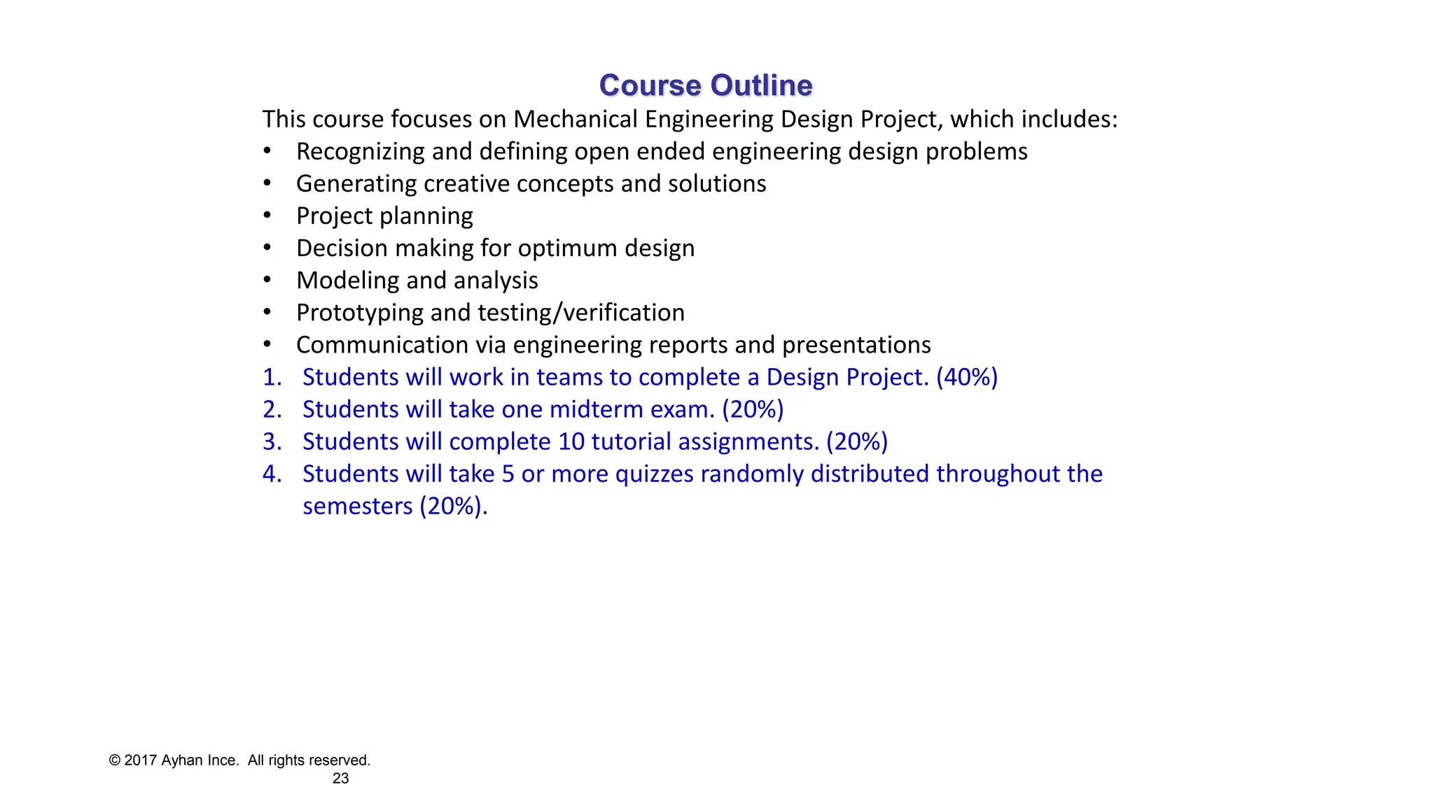 © 2017 Ayhan Ince. All rights reserved.
23
Course Outline
This course focuses on Mechanical Engineering Design Project, which includes:
• Recognizing and defining open ended engineering design problems
• Generating creative concepts and solutions
• Project planning
• Decision making for optimum design
• Modeling and analysis
• Prototyping and testing/verification
• Communication via engineering reports and presentations
1. Students will work in teams to complete a Design Project. (40%)
2. Students will take one midterm exam. (20%)
3. Students will complete 10 tutorial assignments. (20%)
4. Students will take 5 or more quizzes randomly distributed throughout the
semesters (20%).
 