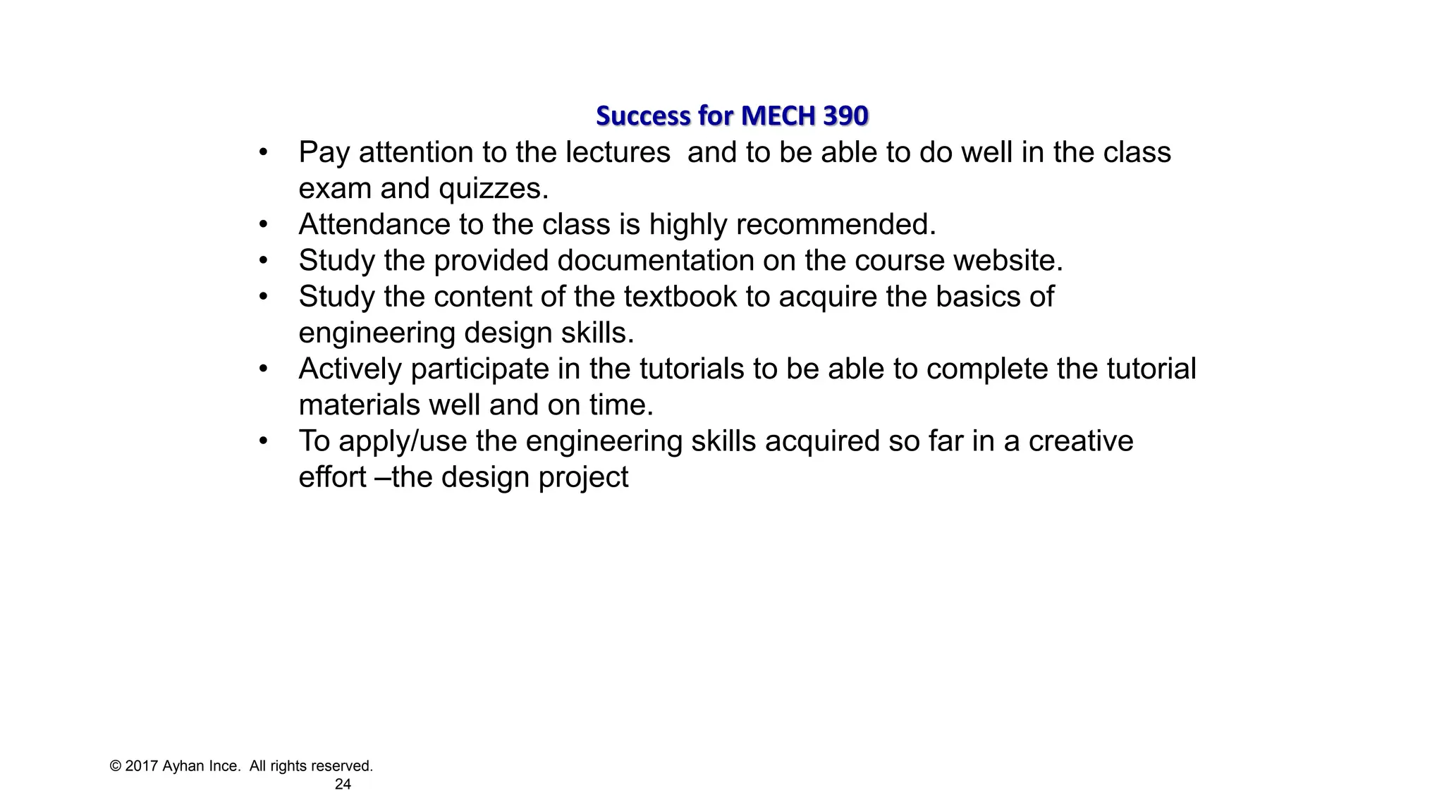 © 2017 Ayhan Ince. All rights reserved.
24
Success for MECH 390
• Pay attention to the lectures and to be able to do well in the class
exam and quizzes.
• Attendance to the class is highly recommended.
• Study the provided documentation on the course website.
• Study the content of the textbook to acquire the basics of
engineering design skills.
• Actively participate in the tutorials to be able to complete the tutorial
materials well and on time.
• To apply/use the engineering skills acquired so far in a creative
effort –the design project
 