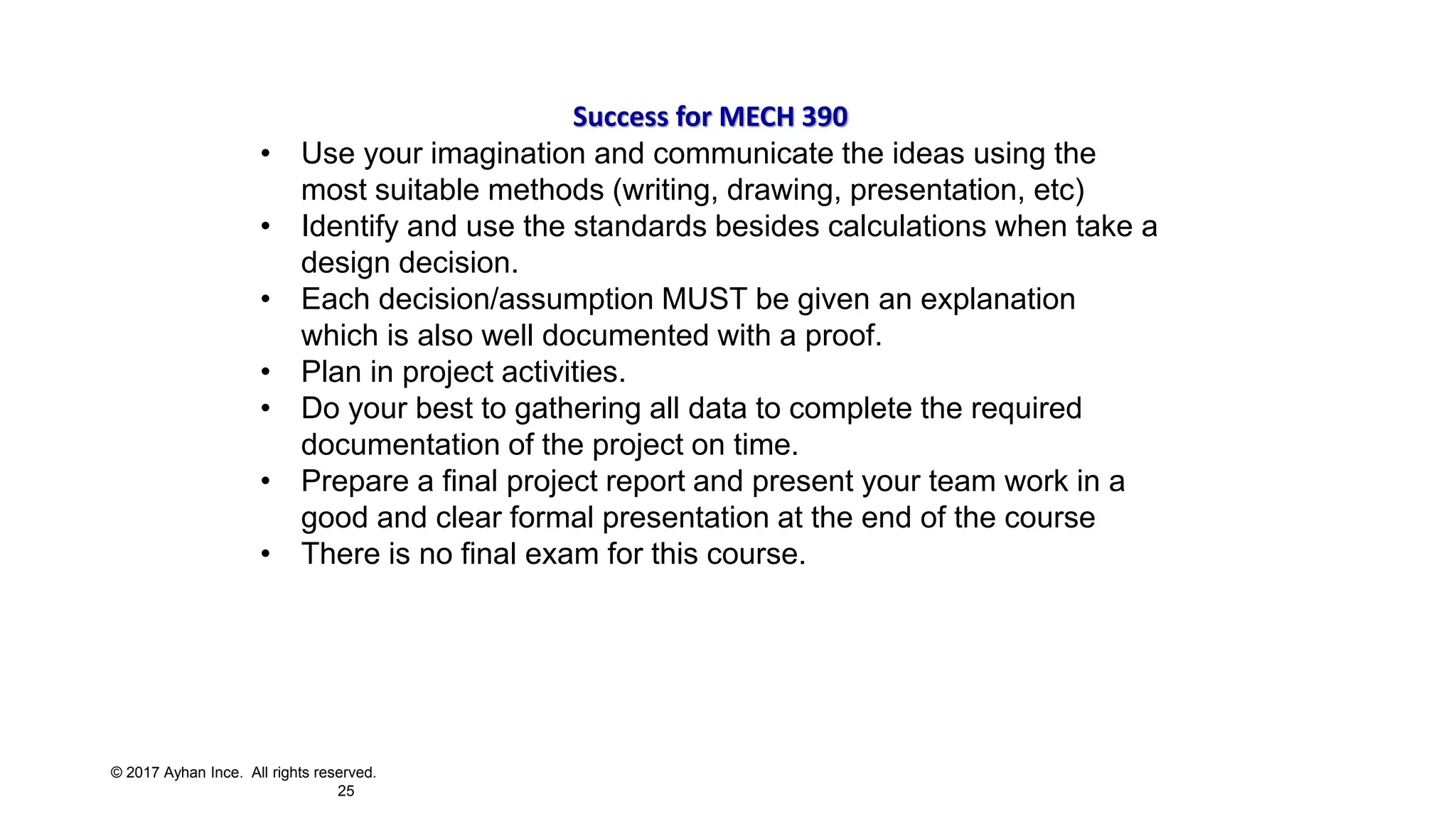 © 2017 Ayhan Ince. All rights reserved.
25
Success for MECH 390
• Use your imagination and communicate the ideas using the
most suitable methods (writing, drawing, presentation, etc)
• Identify and use the standards besides calculations when take a
design decision.
• Each decision/assumption MUST be given an explanation
which is also well documented with a proof.
• Plan in project activities.
• Do your best to gathering all data to complete the required
documentation of the project on time.
• Prepare a final project report and present your team work in a
good and clear formal presentation at the end of the course
• There is no final exam for this course.
 