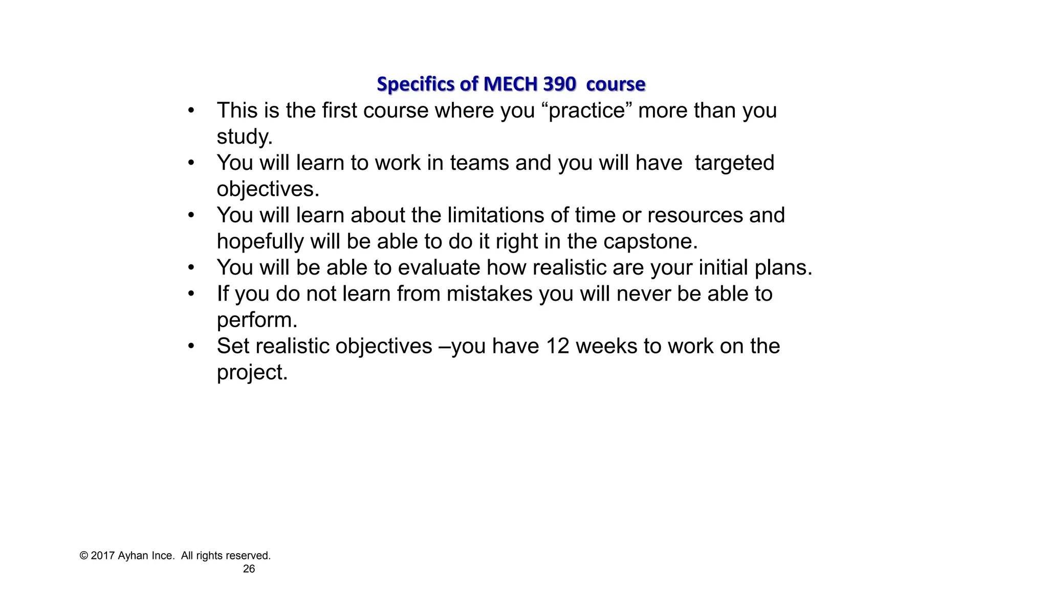 © 2017 Ayhan Ince. All rights reserved.
26
Specifics of MECH 390 course
• This is the first course where you “practice” more than you
study.
• You will learn to work in teams and you will have targeted
objectives.
• You will learn about the limitations of time or resources and
hopefully will be able to do it right in the capstone.
• You will be able to evaluate how realistic are your initial plans.
• If you do not learn from mistakes you will never be able to
perform.
• Set realistic objectives –you have 12 weeks to work on the
project.
 