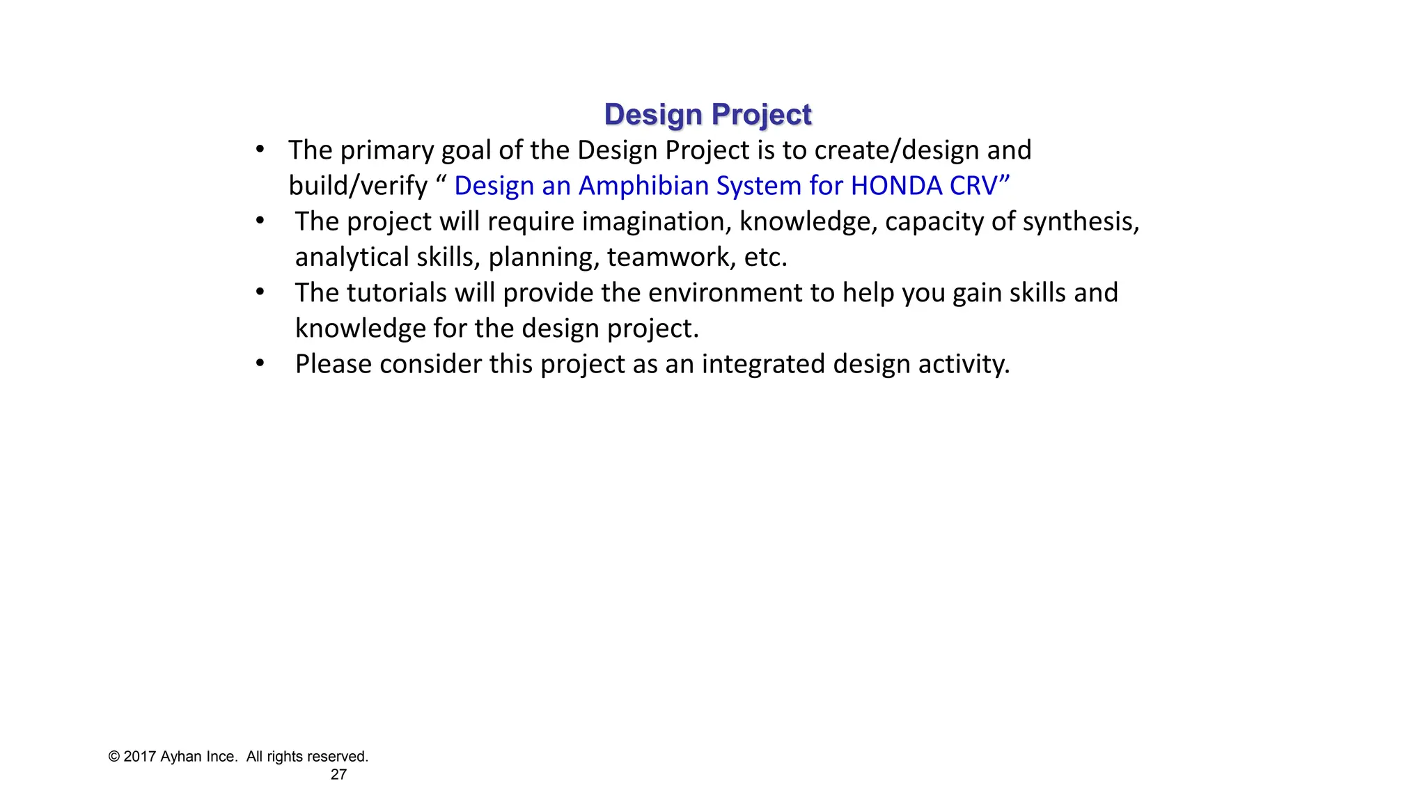 © 2017 Ayhan Ince. All rights reserved.
27
Design Project
• The primary goal of the Design Project is to create/design and
build/verify “ Design an Amphibian System for HONDA CRV”
• The project will require imagination, knowledge, capacity of synthesis,
analytical skills, planning, teamwork, etc.
• The tutorials will provide the environment to help you gain skills and
knowledge for the design project.
• Please consider this project as an integrated design activity.
 