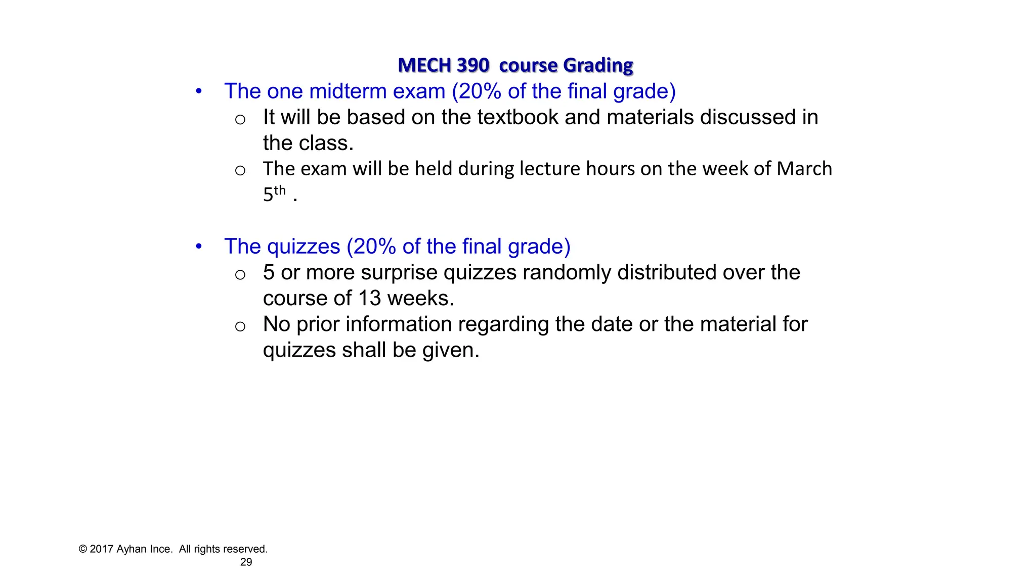 © 2017 Ayhan Ince. All rights reserved.
29
MECH 390 course Grading
• The one midterm exam (20% of the final grade)
o It will be based on the textbook and materials discussed in
the class.
o The exam will be held during lecture hours on the week of March
5th .
• The quizzes (20% of the final grade)
o 5 or more surprise quizzes randomly distributed over the
course of 13 weeks.
o No prior information regarding the date or the material for
quizzes shall be given.
 