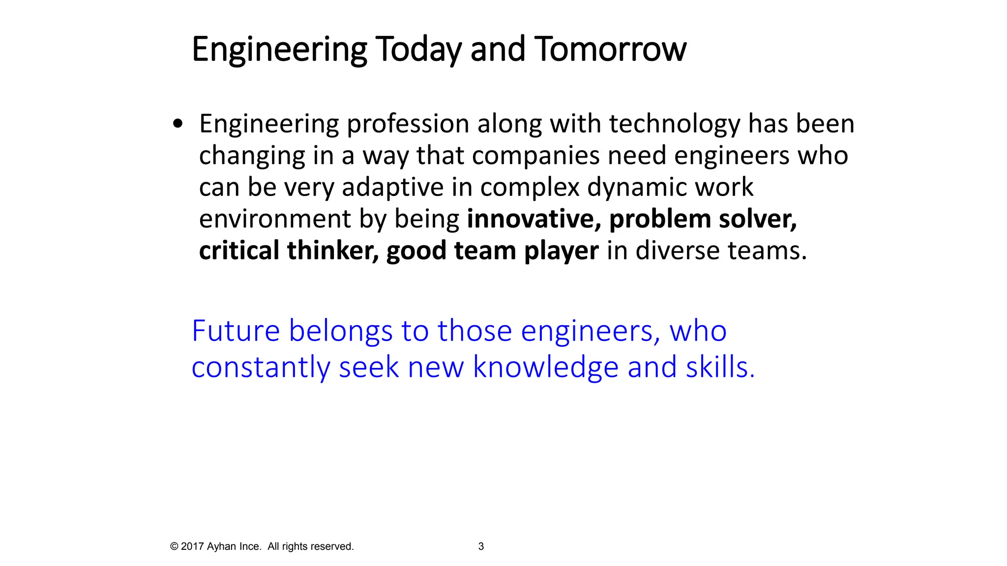 Engineering Today and Tomorrow
• Engineering profession along with technology has been
changing in a way that companies need engineers who
can be very adaptive in complex dynamic work
environment by being innovative, problem solver,
critical thinker, good team player in diverse teams.
Future belongs to those engineers, who
constantly seek new knowledge and skills.
© 2017 Ayhan Ince. All rights reserved. 3
 