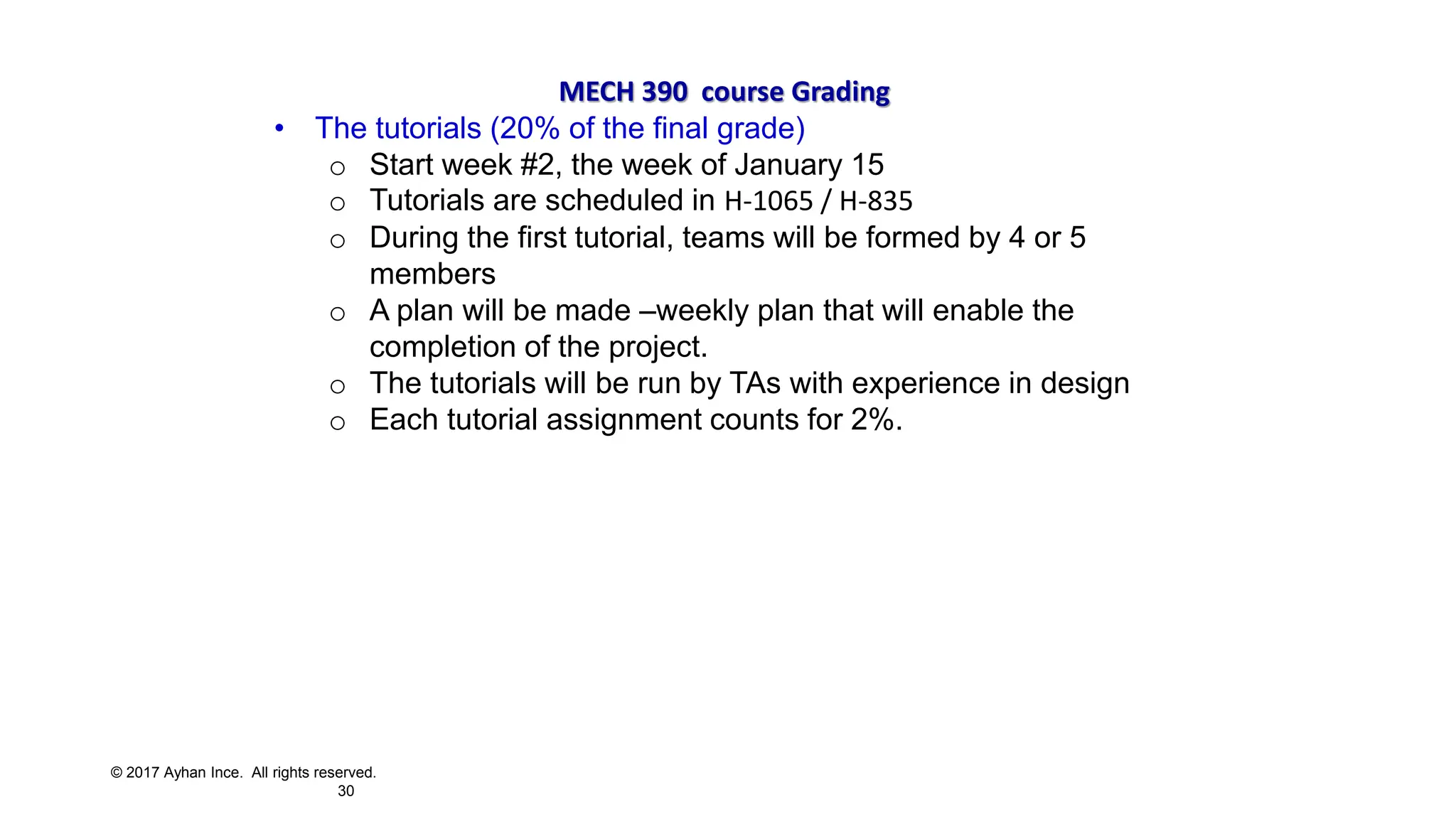 © 2017 Ayhan Ince. All rights reserved.
30
MECH 390 course Grading
• The tutorials (20% of the final grade)
o Start week #2, the week of January 15
o Tutorials are scheduled in H-1065 / H-835
o During the first tutorial, teams will be formed by 4 or 5
members
o A plan will be made –weekly plan that will enable the
completion of the project.
o The tutorials will be run by TAs with experience in design
o Each tutorial assignment counts for 2%.
 