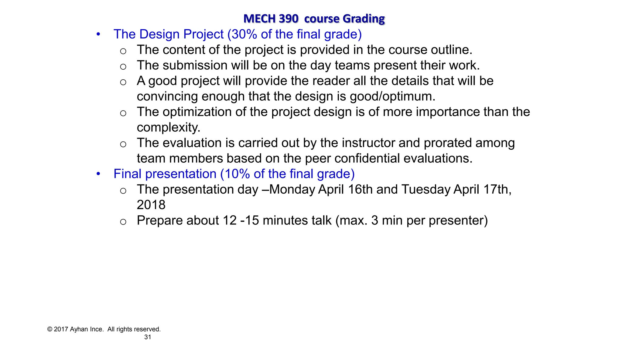 © 2017 Ayhan Ince. All rights reserved.
31
MECH 390 course Grading
• The Design Project (30% of the final grade)
o The content of the project is provided in the course outline.
o The submission will be on the day teams present their work.
o A good project will provide the reader all the details that will be
convincing enough that the design is good/optimum.
o The optimization of the project design is of more importance than the
complexity.
o The evaluation is carried out by the instructor and prorated among
team members based on the peer confidential evaluations.
• Final presentation (10% of the final grade)
o The presentation day –Monday April 16th and Tuesday April 17th,
2018
o Prepare about 12 -15 minutes talk (max. 3 min per presenter)
 
