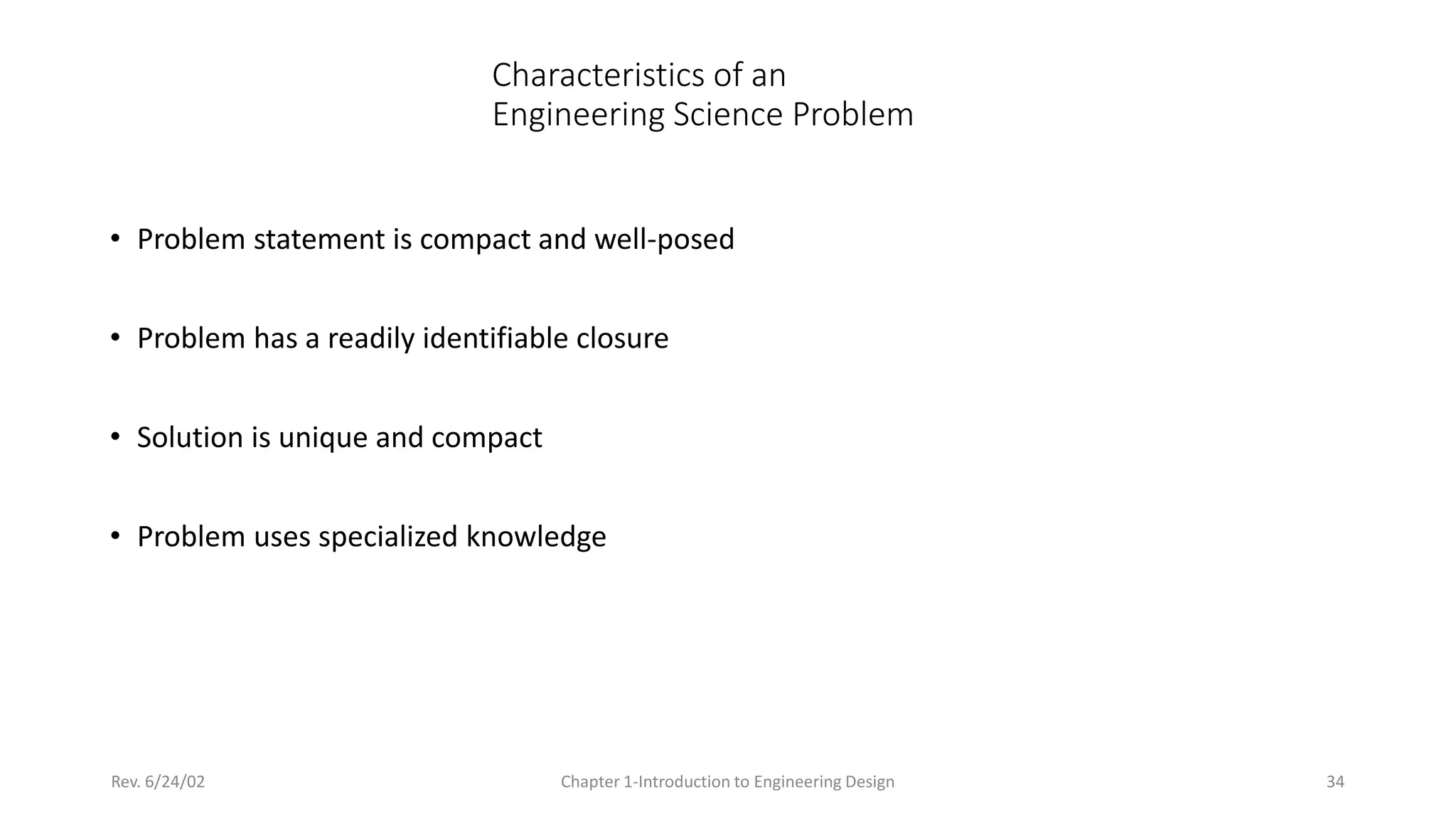 Rev. 6/24/02 Chapter 1-Introduction to Engineering Design 34
Characteristics of an
Engineering Science Problem
• Problem statement is compact and well-posed
• Problem has a readily identifiable closure
• Solution is unique and compact
• Problem uses specialized knowledge
 