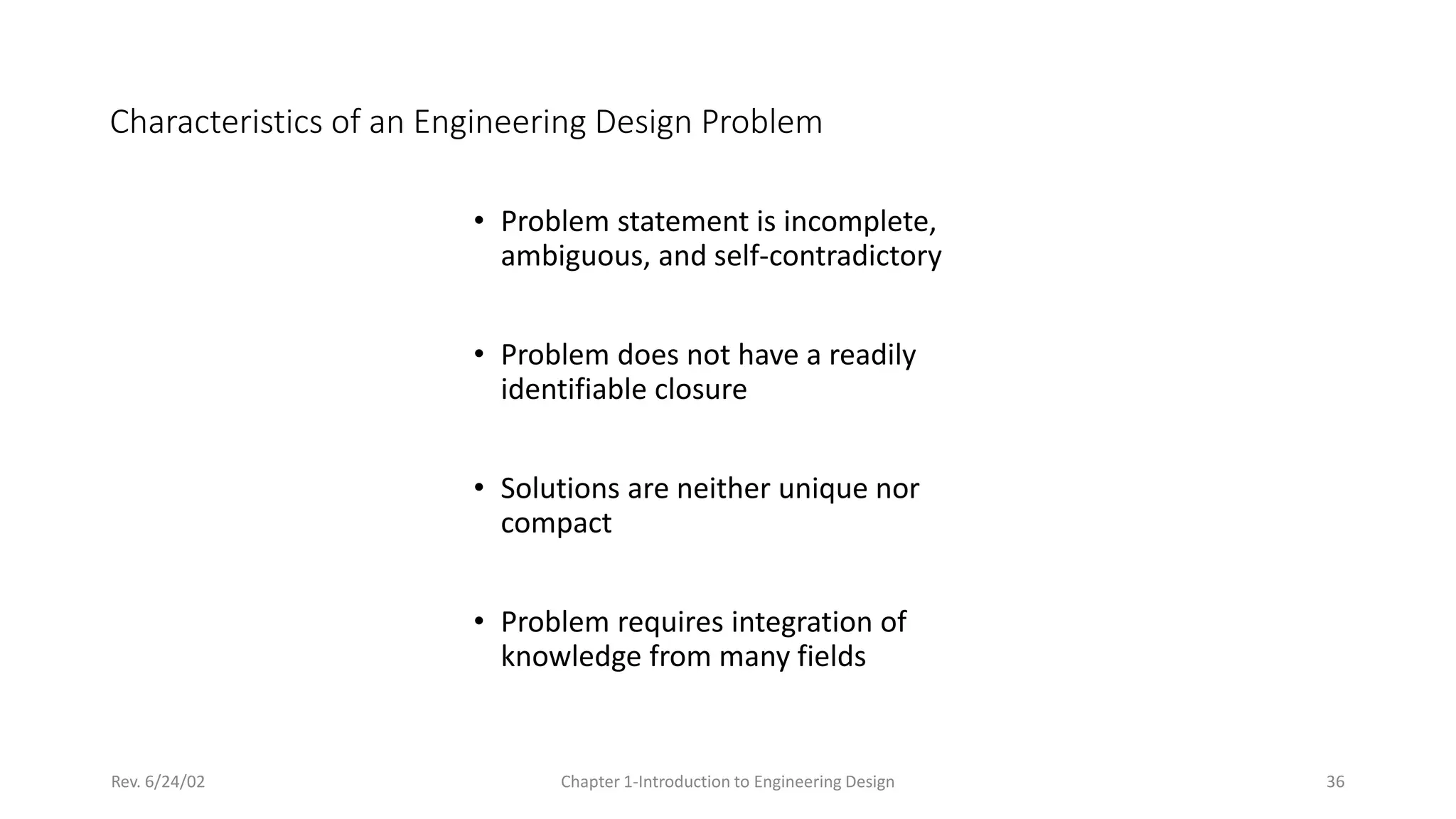 Rev. 6/24/02 Chapter 1-Introduction to Engineering Design 36
Characteristics of an Engineering Design Problem
• Problem statement is incomplete,
ambiguous, and self-contradictory
• Problem does not have a readily
identifiable closure
• Solutions are neither unique nor
compact
• Problem requires integration of
knowledge from many fields
 