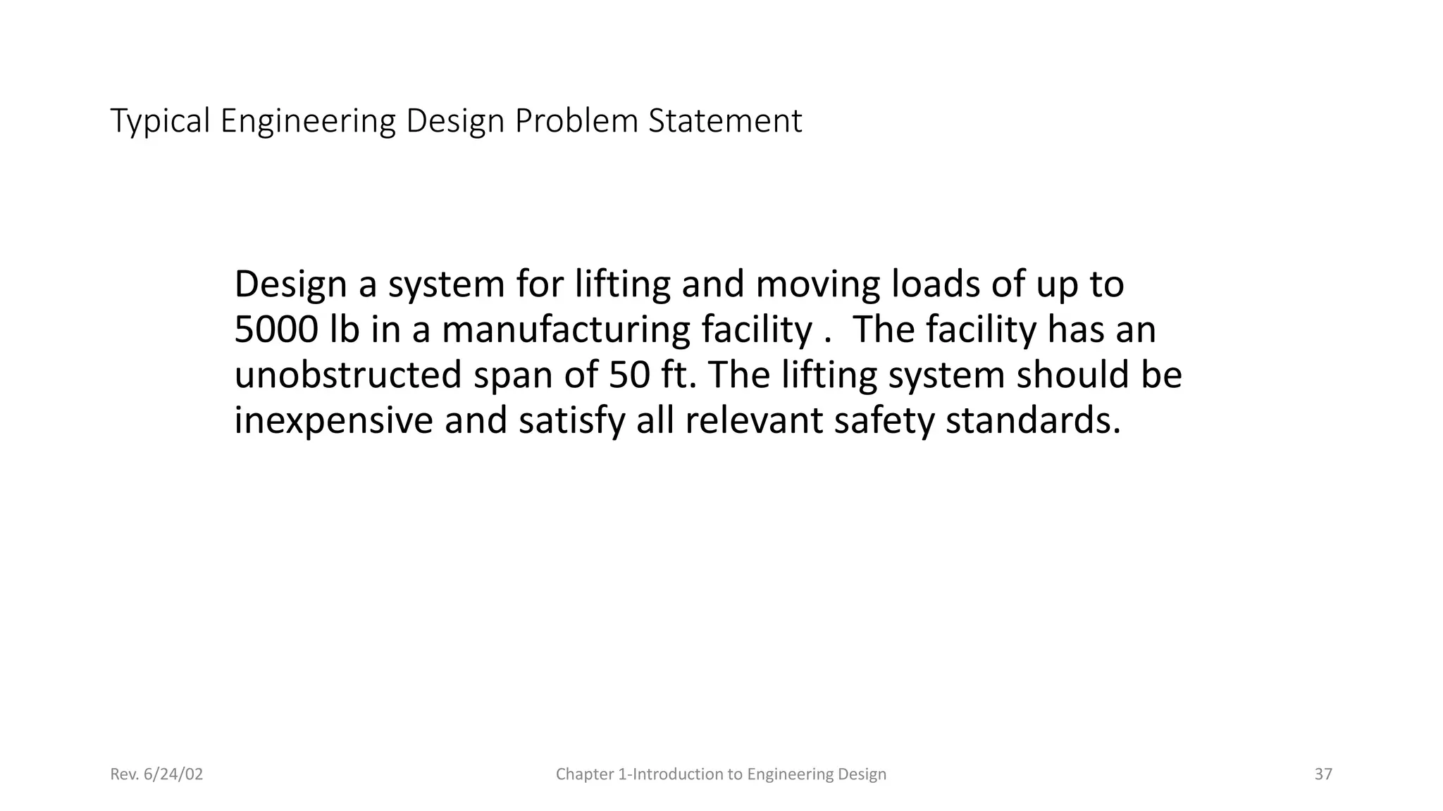 Rev. 6/24/02 Chapter 1-Introduction to Engineering Design 37
Typical Engineering Design Problem Statement
Design a system for lifting and moving loads of up to
5000 lb in a manufacturing facility . The facility has an
unobstructed span of 50 ft. The lifting system should be
inexpensive and satisfy all relevant safety standards.
 