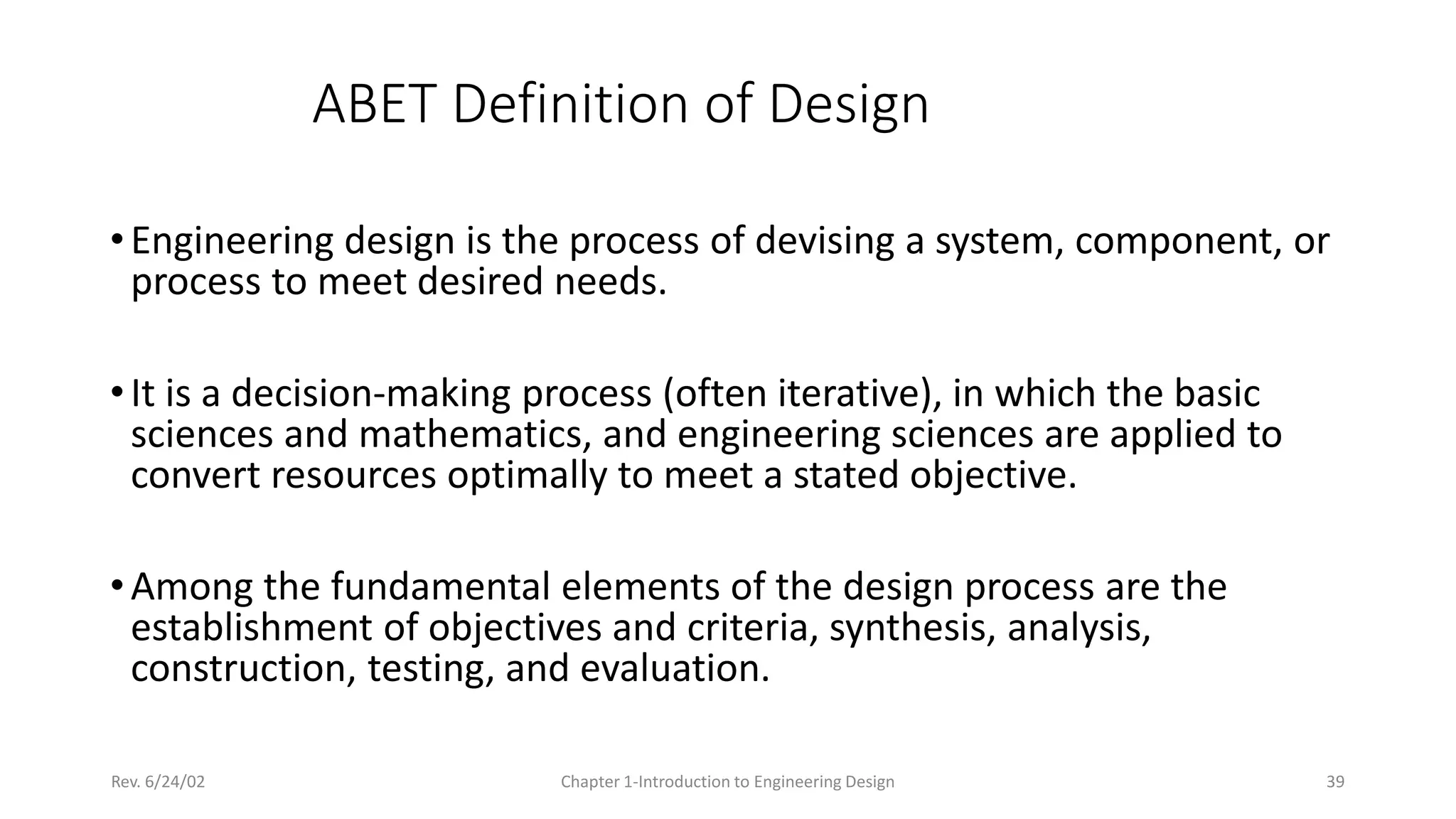 Rev. 6/24/02 Chapter 1-Introduction to Engineering Design 39
ABET Definition of Design
•Engineering design is the process of devising a system, component, or
process to meet desired needs.
•It is a decision-making process (often iterative), in which the basic
sciences and mathematics, and engineering sciences are applied to
convert resources optimally to meet a stated objective.
•Among the fundamental elements of the design process are the
establishment of objectives and criteria, synthesis, analysis,
construction, testing, and evaluation.
 